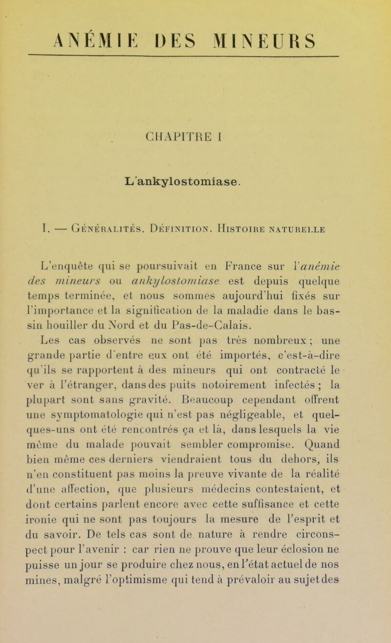 CMAl'n’UE 1 L’ankylostomiase. I. — Généralités. Définition. Histoire natureixe L’enquête qui se poursuivait eu France sur \anémie des mineurs ou ankyloslomiase est depuis quelque temps terminée, et nous sommes aujourd’hui fixés sur rimportauce et la siguiUcatiou de la maladie dans le bas- sin liouiller du Mord et du Pas-de-Calais. Les cas observés ne sont pas très nombreux ; une grande jiartie d'entre eux ont été importés, c’est-à-dire qu’ils se rapportent à des mineurs qui ont contracté le ver à l’étranger, dans des puits notoirement infectés ; la plupart sont sans gravité. Beaucoup cependant olîrent une symptomatologie qui n’est pas négligeable, et quel- ques-uns ont été rencontrés ça et là, dans lesquels la AÛe môme du malade pouvait sembler compromise. Quand bien même ces derniers viendraient tous du dehors, ils n’en constituent pas moins la jireuve vivante de la réalité d’une alTection, que plusieurs médecins contestaient, et dont certains parlent encore avec cette suffisance et cette ironie qui ne sont pas toujours la mesure de l’esprit et du savoir. De tels cas sont de nature à rendre circons- pect pour l’avenir : car rien ne prouve que leur éclosion ne puisse un jour se produire chez nous, en Fétat actuel de nos mines, malgré l’optimisme qui tend à prévaloir au sujet des