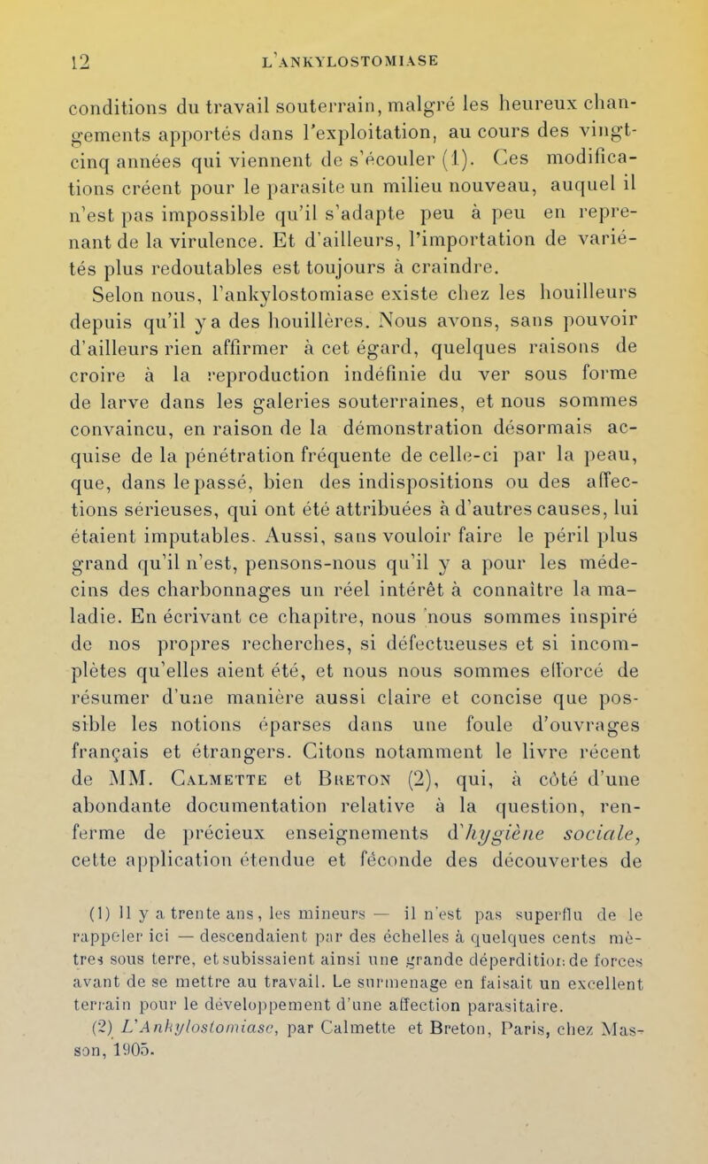 conditions du travail souterrain, malgré les heureux chan- gements apportés dans l’exploitation, au cours des vingt- cinq années qui viennent de s’écouler ( l). (ms modifica- tions créent pour le parasite un milieu nouveau, auquel il n’est pas impossible qu’il s’adapte peu à peu en repre- nant de la virulence. Et d’ailleurs, l’importation de varié- tés plus redoutables est toujours à craindre. Selon nous, l’ankylostomiase existe chez les houilleurs depuis qu’il y a des houillères. Nous avons, sans pouvoir d’ailleurs rien affirmer à cet égard, quelques raisons de croire à la reproduction indéfinie du ver sous forme de larve dans les galeries souterraines, et nous sommes convaincu, en raison de la démonstration désormais ac- quise de la pénétration fréquente de celle-ci par la peau, que, dans le passé, bien des indispositions ou des affec- tions sérieuses, qui ont été attribuées à d’autres causes, lui étaient imputables. Aussi, sans vouloir faire le péril plus grand qu’il n’est, pensons-nous qu’il y a pour les méde- cins des charbonnages un réel intérêt à connaître la ma- ladie. En écrivant ce chapitre, nous 'nous sommes inspiré de nos propres recherches, si défectueuses et si incom- plètes qu’elles aient été, et nous nous sommes ell’orcé de résumer d’une manière aussi claire et concise que pos- sible les notions éparses dans une foule d’ouvrages français et étrangers. Citons notamment le livre récent de MM. Galmette et Bketon (2), qui, à coté d’uue abondante documentation relative à la question, ren- ferme de précieux enseignements (ïhygiène sociale, celte application étendue et féconde des découvertes de (1) 11 y a trente ans, les mineurs — il n’est pas superflu de le rappeler ici — descendaient par des échelles à quelques cents mè- tres sous terre, et subissaient ainsi une grande déperditiot; de forces avant de se mettre au travail. Le surmenage en faisait un excellent terrain pour le dévelo]>pement d’une affection parasitaire. (2) L'Anhrjlosloiniase, par Galmette et Breton, Paris, chez Mas- son, 1905.