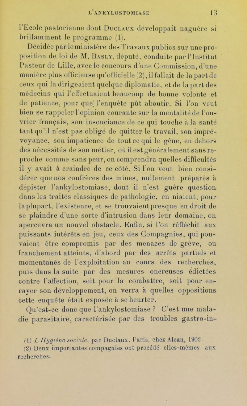 l’Ecole pastorienne dont Duclaux développait naguère si brillaininent le programme (1). Décidée par le ministère des Travaux publics sur une pro- position de loi de M. Basly, député, conduite par l’Institut Pasteur de Lille, avec le concours d’une Commission, d’une manière plus officieuse qu’oflicielle (2), il fallait de la part de ceux f|ui la dirigeaient rpielque diplomatie, et de la part des médecins qui l’elVectuaient beaucoup de bonne volonté et de iiatience, pour que' l’enquête pût aboutir. Si l’on veut bien se rappeler l'opinion courante sur la mentalité de l’ou- vrier français, son insouciance de ce qui touche à la santé tant qu’il n’est pas obligé de quitter le travail, son impré- voyance, son impatience de tout ce qui le gêne, en dehors des nécessités de son métier, où il est généralement sans re- proche comme sans peur, on comprendra quelles difficultés il y avait à craindre de ce côté. Si l’on veut bien consi- dérer que nos confrères des mines, nullement préparés à dépister l’ankylostomiase, dont il n’est guère question dans les traités classiques de pathologie, en niaient, pour laplupart, l’existence, et se trouvaient presque en droit de se plaindre d’une sorte d’intrusion dans leur domaine, on apercevra un nouvel obstacle. Enfin, si l’on réfléchit aux puissants intérêts en jeu, ceux des Compagnies, qui pou- vaient être compromis par des menaces de grève, ou franchement atteints, d’abord par des arrêts partiels et momentanés de l’exploitation au cours des recherches, puis dans la suite par des mesures onéreuses édictées contre l’alïection, soit pour la combattre, soit pour en- rayer son développement, on verra à quelles oppositions cette enquête était exposée à se heurter. Qu’est-ce donc que l’ankylostomiase ? C’est une mala- die parasitaire, caractérisée par des troubles gastro-in- (1) L Hygiène sociale, par Duclaux. Paris, chez Alcan, 1902. (2) Deux importantes compagnies ont procédé elles-mêmes aux recherches.