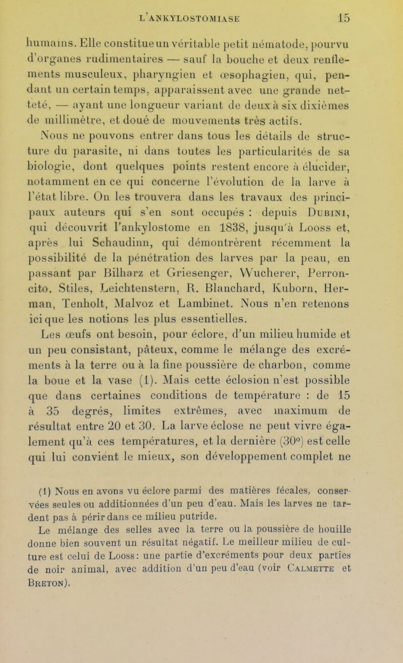 liiimaiiis. Elle constitueuii véritable petit nématode, pourvu d’organes rudimentaires — sauf la bouche et deux renlle- ments musculeux, pharyngien et œsophagien, qui, pen- dant un certain temps, ap})araissent avec une grande net- teté, — ayant une longueur variant de deux à six dixièmes de millimètre, et doué de mouvements très actifs. Nous ne pouvons entrer dans tous les détails de struc- ture du parasite, ni dans toutes les particularités de sa biologie, dont quelques points restent encore à élucider, notamment en ce qui concerne l’évolution de la larve à l’état libre. On les trouvera dans les travaux des princi- paux auteurs qui s’en sont occupés : depuis Dubini, qui découvrit Tankylostome en 1838, jusqu'à Looss et, après lui Schaudinn, qui démontrèrent récemment la possibilité de la pénétration des larves par la peau, en passant par Bilharz et Griesenger, VVucherer, Perron- cito, Stiles, Leichtenstern, R. Blanchard, Kuborn, Her- man, Tenholt, Malvoz et Lambinet. Nous n’en retenons ici que les notions les plus essentielles. Les œufs ont besoin, pour éclore, d’un milieu humide et un peu consistant, pâteux, comme le mélange des excré- ments à la terre ou à la fine poussière de charbon, comme la boue et la vase (1). Mais cette éclosion n’est possible que dans certaines conditions de température : de 15 à 35 degrés, limites e.xtrêmes, avec maximum de résultat entre 20 et 30. La larve éclose ne peut vivre éga- lement qu’à ces températures, et la dernière (30®) est celle qui lui convient le mieux, son développement complet ne (1) Nous en avons vu éclore parmi des matières fécales, conser- vées seules ou additionnées d’un peu d’eau. Mais les larves ne tar- dent pas à périr dans ce milieu putride. Le mélange des selles avec la terre ou la poussière de houille donne bien souvent un résultat négatif. Le meilleur milieu de cul- ture est celui de Looss: une partie d’excréments pour deux parties de noir animal, avec addition d’un peu d’eau (voir Calmette et Breton).