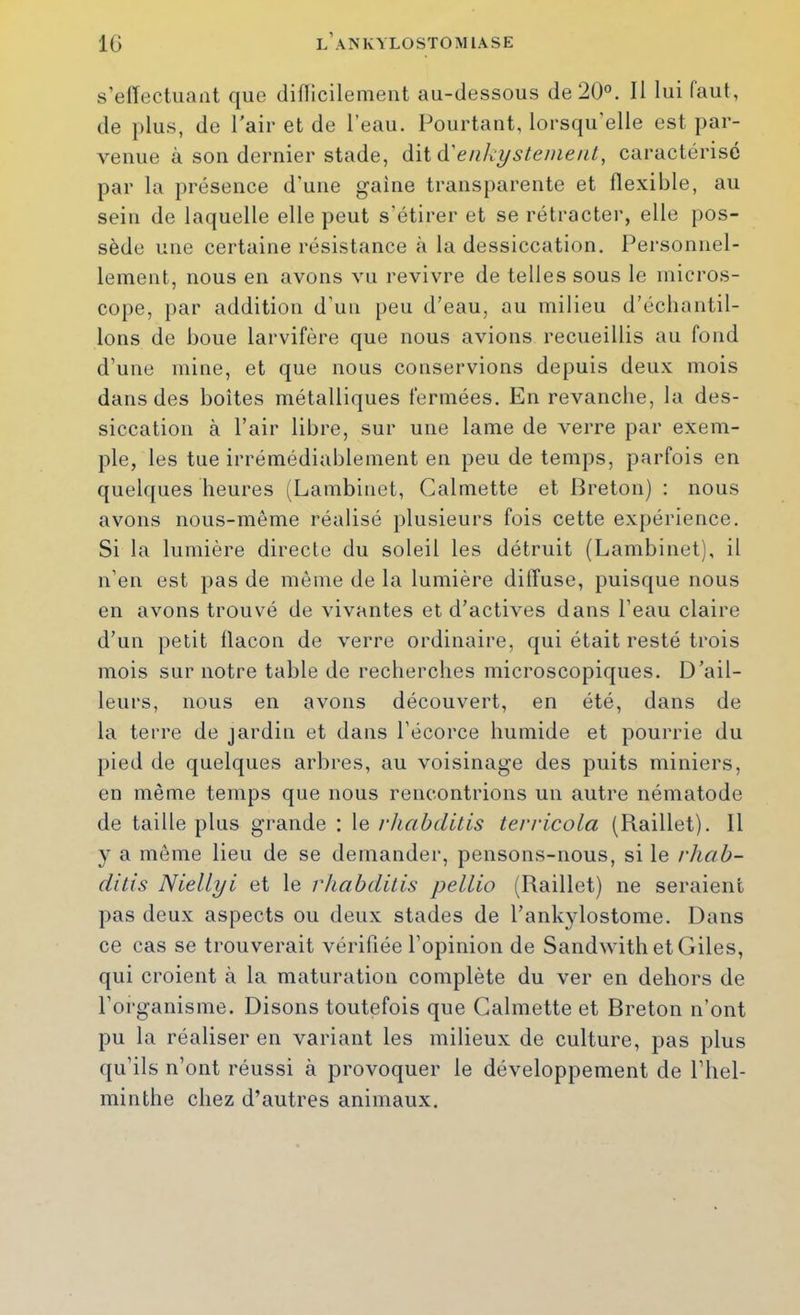 s’elTectuant que difllcilemeut au-dessous de 20°. Il lui faut, de plus, de l'air et de l’eau. Pourtant, lorsqu’elle est par- venue à son dernier stade, àiià'enkystenient, caractérisé par la présence d'une gaine transparente et llexible, au sein de laquelle elle peut s’étirer et se rétracter, elle pos- sède une certaine résistance à la dessiccation. Personnel- lement, nous en avons vu revivre de telles sous le micros- cope, par addition d’un peu d’eau, au milieu d’échantil- lons de boue larvifère que nous avions recueillis au fond d’une mine, et que nous conservions depuis deux mois dans des boîtes métalliques fermées. En revanche, la des- siccation à l’air libre, sur une lame de verre par exem- ple, les tue irrémédiablement en peu de temps, parfois en quelques heures (Lambinet, Calmette et Preton) : nous avons nous-même réalisé plusieurs fois cette expérience. Si la lumière directe du soleil les détruit (Lambinet), il n’en est pas de même de la lumière diffuse, puisque nous en avons trouvé de vivantes et d’actives dans l’eau claire d’un petit flacon de verre ordinaire, qui était resté trois mois sur notre table de recherches microscopiques. D’ail- leurs, nous en avons découvert, en été, dans de la terre de jardin et dans l’écorce humide et pourrie du pied de quelques arbres, au voisinage des puits miniers, en même temps que nous rencontrions un autre nématode de taille plus grande : le rhabditis tervicola (Raillet). Il y a môme lieu de se demander, pensons-nous, si le rhab- ditis Niellyi et le rhabditis pellio (Raillet) ne seraient pas deux aspects ou deux stades de l’ankylostome. Dans ce cas se trouverait vérifiée l’opinion de Sandwith et Giles, qui croient à la maturation complète du ver en dehors de l’organisme. Disons toutefois que Calmette et Breton n’ont pu la réaliser en variant les milieux de culture, pas plus qu’ils n’ont réussi à provoquer le développement de l’hel- minthe chez d’autres animaux.