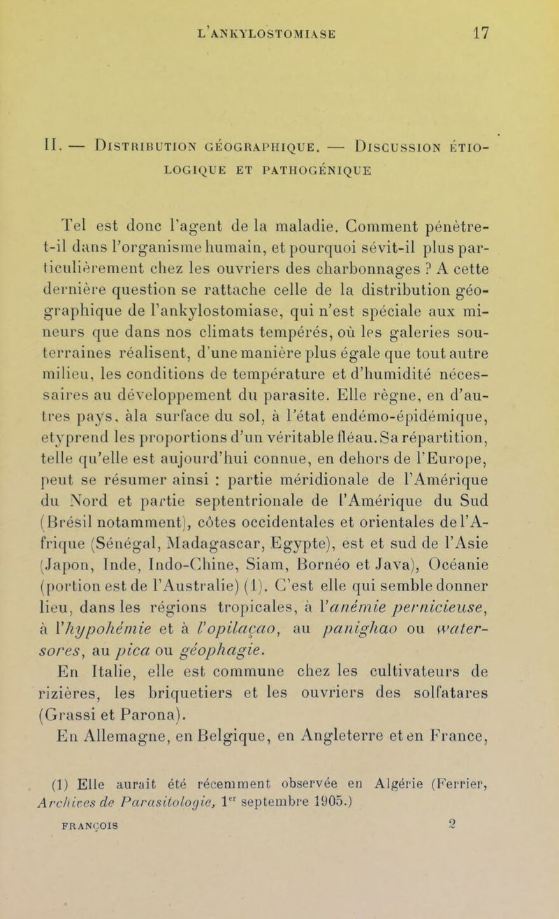 II. — Distribution géographique. — Discussion étio- logique ET PATHOGÉNIQUE Tel est donc l'agent de la maladie. Gomment pénètre- t-il dans rorg’anisme Immain, et pourquoi sévit-il plus par- ticulièrement chez les ouvriers des charbonnages ? A cette dernière question se rattache celle de la distribution géo- graphique de l’ankylostomiase, qui n’est spéciale aux mi- neurs que dans nos climats tempérés, où les galeries sou- terraines réalisent, d’une manière plus égale que tout autre milieu, les conditions de température et d’humidité néces- saires au développement du parasite. Elle règne, en d’au- tres pays, àla surface du sol, à Tétat endémo-épidémique, etyprend les proportions d’un véritable fléau. Sa répartition, telle qu’elle est aujourd’hui connue, en dehors de l’Europe, peut se résumer ainsi : partie méridionale de l’iVmérique du Nord et partie septentrionale de l’Amérique du Sud (Brésil notamment), côtes occidentales et orientales de l’A- frique (Sénégal, Madagascar, Egypte), est et sud de l’iVsie (Japon, Inde, Indo-(diine, Siam, Bornéo et Java), Océanie (portion est de l’Australie) (i). C’est elle qui semble donner lieu, dans les régions tropicales, à Y anémie pernicieuse, tà Vhypohéniie et à Uopilaçao, au panighao ou waler- sores, au pica. ou géophagie. En Italie, elle est commune chez les cultivateurs de rizières, les briquetiers et les ouvriers des solfatares (Grassi et Parona). En Allemagne, en Belgique, en Angleterre et en France, (1) Elle aurîiit été récemment observée en Algérie (Ferrier, Archives de Parasitologie, 1 septembre 1905.) Q FRANÇOIS