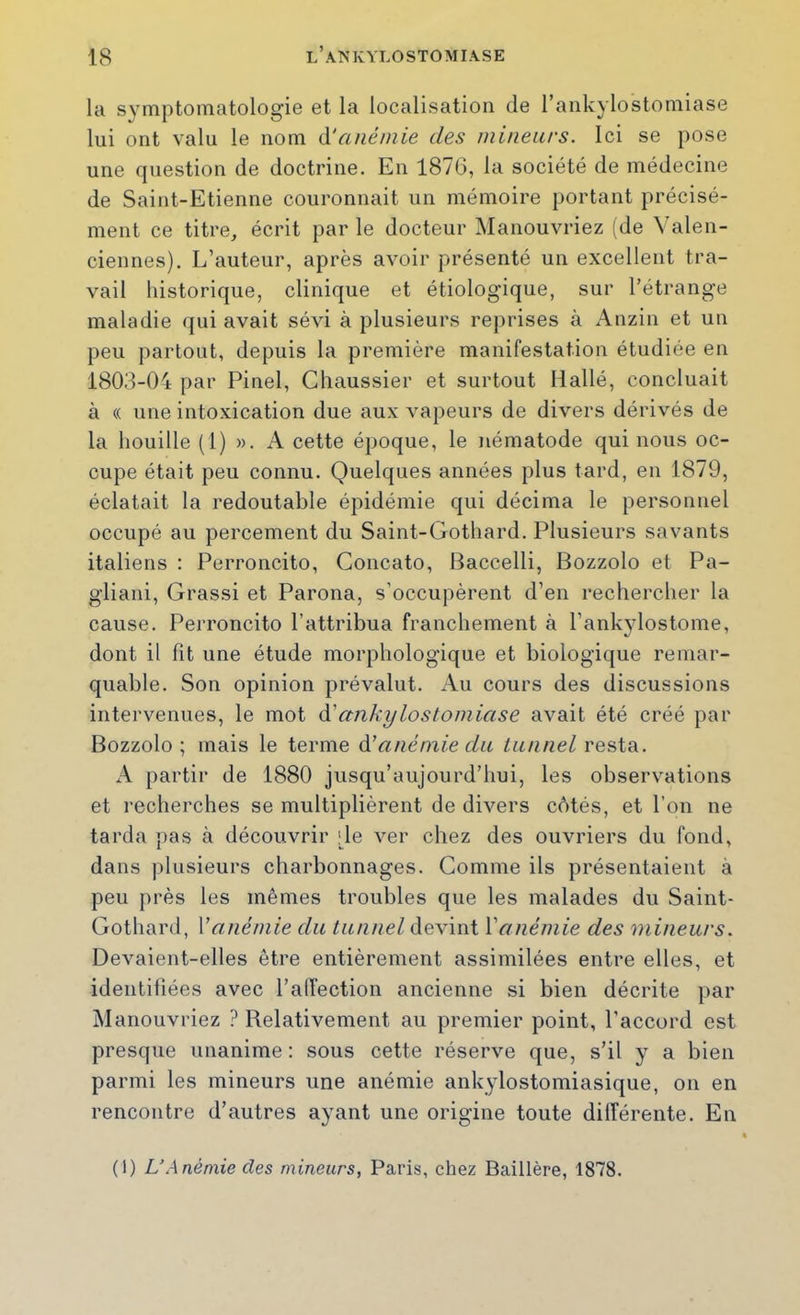 la symptomatologie et la localisation de l’ankylostomiase lui ont valu le nom ÎS!anémie des mineurs. Ici se pose une question de doctrine. En 1876, la société de médecine de Saint-Etienne couronnait un mémoire portant précisé- ment ce titre, écrit par le docteur Manouvriez (de Valen- ciennes). L’auteur, après avoir présenté un excellent tra- vail historique, clinique et étiologique, sur l’étrange maladie qui avait sévi à plusieurs reprises à Anzin et un peu partout, depuis la première manifestation étudiée en 1803-04 par Pinel, Ghaussier et surtout Ilallé, concluait à (( une intoxication due aux vapeurs de divers dérivés de la houille (1) ». A cette époque, le nématode qui nous oc- cupe était peu connu. Quelques années plus tard, en 1879, éclatait la redoutable épidémie qui décima le personnel occupé au percement du Saint-Gothard. Plusieurs savants italiens : Perroncito, Goncato, Baccelli, Bozzolo et Pa- gliani, Grassi et Parona, s’occupèrent d’en rechercher la cause. Perroncito l’attribua franchement à l’ankjdostome, dont il fit une étude morphologique et biologique remar- quable. Son opinion prévalut. Au cours des discussions intervenues, le mot à'cmki/loslomiase avait été créé par Bozzolo; mais le terme à! anémie du lunnel resta. A partir de 1880 jusqu’aujourd’hui, les observations et recherches se multiplièrent de divers côtés, et l’on ne tarda pas à découvrir .de ver chez des ouvriers du fond, dans plusieurs charbonnages. Gomme ils présentaient à peu près les mêmes troubles que les malades du Saint- Gothard, Vanémie du tunnel devint Vanémie des mineurs. Devaient-elles être entièrement assimilées entre elles, et identifiées avec l’alTection ancienne si bien décrite par Manouvriez ? Relativement au premier point, l’accord est presque unanime : sous cette réserve que, s’il y a bien parmi les mineurs une anémie ankylostomiasique, on en rencontre d’autres ayant une origine toute différente. En (1) L’Anémie des mineurs, Paris, chez Baillère, 1878.