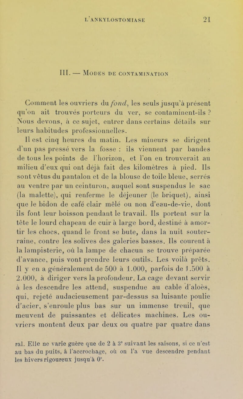 III. — Modes de contamination Comment les ouvriers du. fond, les seuls jusqu’à présent qu’on ait trouvés porteurs du ver, se contaminent-ils ? Nous devons, à ce sujet, entrer dans certains détails sur leurs habitudes professionnelles. Il est cinq heures du matin. Les mineurs se dirigent d’un pas pressé vers la fosse : ils viennent par bandes de tous les points de l'horizon, et l’on en trouverait au milieu d’eux qui ont déjà fait des kilomètres à pied. Ils sont vêtus du pantalon et de la blouse de toile bleue, serrés au ventre par un ceinturon, auquel sont suspendus le sac (la malette), ({ui renferme le déjeuner (le briquet), ainsi que le bidon de café clair mêlé ou non d’eau-de-vie, dont ils font leur boisson pendant le travail. Ils portent sur la tête le lourd chapeau de cuir à large bord, destiné à amor- tir les chocs, quand le front se bute, dans la nuit souter- raine, contre les solives des galeries basses. Ils courent à la lampisterie, où la lampe de chacun se trouve préparée d’avance, puis vont prendre leurs outils. Les voilà prêts. Il y en a généralement de 500 à 1.000, parfois de J .500 à 2.000, à diriger vers la profondeur. La cage devant servir à les descendre les attend, suspendue au cable d’aloès, qui, rejeté audacieusement par-dessus sa luisante poulie d’acier, s’enroule plus bas sur un immense treuil, que meuvent de puissantes et délicates machines. Les ou- vriers montent deux par deux ou quatre par quatre dans ral. Elle ne varie guère que de 2 à 3 suivant les saisons, si ce n’est au bas du puits, à l’accrochage, où on l’a vue descendre pendant les hivers rigoureux jusqu’à 0.