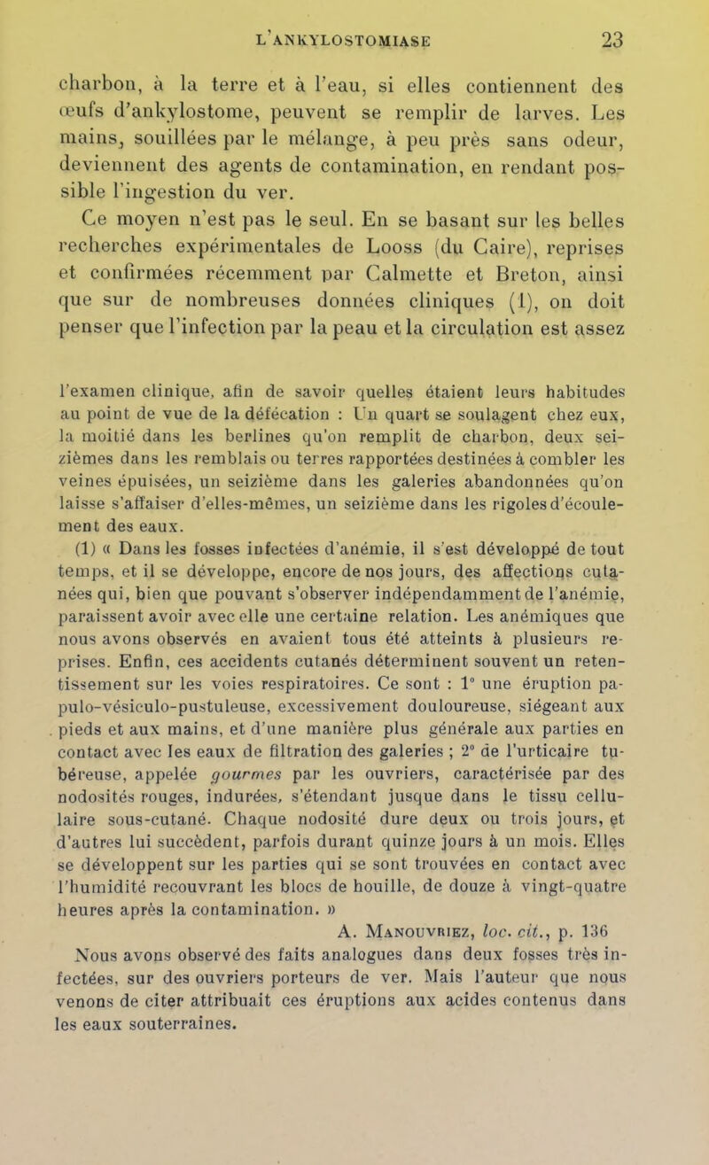 charbon, à la terre et à l’eau, si elles contiennent des œufs d’ankylostome, peuvent se remplir de larves. Les mainSj souillées par le mélange, à peu près sans odeur, deviennent des agents de contamination, en rendant pos- sible l’ingestion du ver. Ce moyen n’est pas le seul. En se basant sur les belles recherches expérimentales de Looss (du Caire), reprises et confirmées récemment par Calmette et Breton, ainsi que sur de nombreuses données cliniques (1), on doit penser que l’infection par la peau et la circulation est assez l’examen clinique, afin de savoir quelles étaient leurs habitudes au point de vue de la défécation ; Un quart se soulagent chez eux, la moitié dans les berlines qu'on remplit de charbon, deux sei- zièmes dans les remblais ou terres rapportées destinées à combler les veines épuisées, un seizième dans les galeries abandonnées qu’on laisse s’affaiser d’elles-mêmes, un seizième dans les rigoles d’écoule- ment des eaux. (1) « Dans les fosses infectées d’anémie, il s’est développé de tout temps, et il se développe, encore de nos jours, des affections cuta- nées qui, bien que pouvant s’observer indépendamment de l’anémie, paraissent avoir avec elle une certaine relation. Les anémiques que nous avons observés en avaient tous été atteints à plusieurs re- prises. Enfin, ces accidents cutanés déterminent souvent un reten- tissement sur les voies respiratoires. Ce sont : 1“ une éruption pa- pulo-vésiculo-pustuleuse, excessivement douloureuse, siégeant aux pieds et aux mains, et d’une manière plus générale aux parties en contact avec les eaux de filtration des galeries ; 2° de l’urticaire tu- béreuse, appelée gourmes par les ouvriers, caractérisée par des nodosités rouges, indurées, s’étendant jusque dans le tissu cellu- laire sous-cutané. Chaque nodosité dure deux ou trois jours, çt d’autres lui succèdent, parfois durant quinze jours à un mois. Elles se développent sur les parties qui se sont trouvées en contact avec l’humidité recouvrant les blocs de houille, de douze à vingt-quatre heures après la contamination. » A. Manouvriez, loc. cit., p. 136 Nous avons observé des faits analogues dans deux fosses très in- fectées, sur des ouvriers porteurs de ver. Mais l’auteur que nous venons de citer attribuait ces éruptions aux acides contenus dans les eaux souterraines.