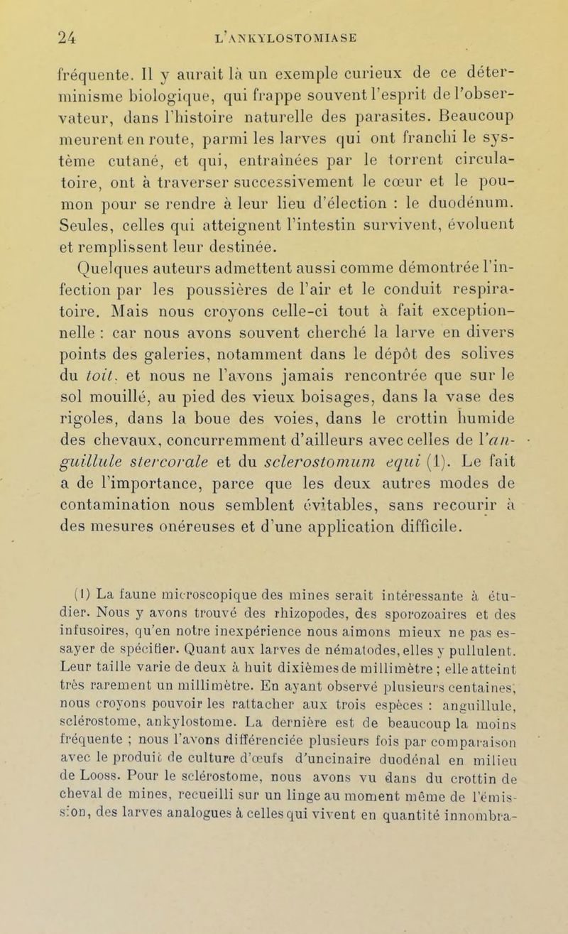 fréquente. Il y aurait là un exemple curieux de ce déter- minisme biologi(|ue, qui frappe souvent l’esprit de l’obser- vateur, dans rinstoire naturelle des parasites. Beaucoup meurent en route, parmi les larves qui ont franchi le sys- tème cutané, et cjui, entraînées par le torrent circula- toire, ont à traverser successivement le cœur et le pou- mon pour se rendre à leur lieu d’élection ; le duodénum. Seules, celles qui atteignent l’intestin survivent, évoluent et remplissent leur destinée. Quelques auteurs admettent aussi comme démontrée l’in- fection par les poussières de l’air et le conduit respira- toire, Mais nous croyons celle-ci tout à fait exception- nelle : car nous avons souvent cherché la larve en divers points des galeries, notamment dans le dépôt des solives du toiL et nous ne l’avons jamais rencontrée que sur le sol mouillé, au pied des vieux boisages, dans la vase des rigoles, dans la boue des voies, dans le crottin humide des chevaux, concurremment d’ailleurs avec celles de IV///- guillule stercorale et du sclerostomum eqiii (1). Le fait a de l’importance, parce que les deux autres modes de contamination nous semblent évitables, sans recourir à des mesures onéreuses et d’une application difficile. (1) La faune microscopique des mines serait intéressante à étu- dier. Nous y avons trouvé des rhizopodes, des sporozoaires et des infusoires, qu’en notre inexpérience nous aimons mieux ne pas es- sayer de spécifier. Quant aux larves de nématodes, elles y pullulent. Leur taille varie de deux à huit dixièmes de millimètre ; elle atteint très rarement un millimètre. En ayant observé plusieurs centaines, nous croyons pouvoir les rattacher aux trois espèces : anguillule, sclérostome, ankylostome. La dernière est de beaucoup la moins fréquente ; nous l’avons différenciée plusieurs fois par comparaison avec le produit de culture d’œufs d'uncinaire duodénal en milieu de Looss. Pour le sclérostome, nous avons vu dans du crottin de cheval de mines, recueilli sur un linge au moment même de l’émis- sion, des larves analogues à celles qui vivent en quantité innombra-