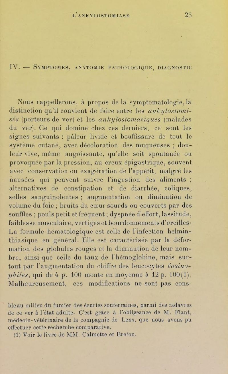 IV. — Symptômes, anatomie pathologique, diagnostic Vous rappellerons, à propos de la symptomatologie, la distinction qu’il convient de faire entre les anhylostomi- sés (porteurs de ver) et les ankyloslomasiques (malades du ver). Ce qui domine chez ces derniers, ce sont les signes suivants ; pâleur livide et bouflîssure de tout le système cutané, avec décoloration des muqueuses ; dou- leur vive, même angoissante, qu’elle soit spontanée ou provoquée par la pression, au creux épigaslrique^ souvent avec conservation ou exagération de l’appétit, malgré les nausées qui peuvent suivre l’ingestion des aliments ; alternatives de constipation et de diarrhée, coliques, selles sanguinolentes ; augmentation ou diminution de volume du foie ; bruits du cœur sourds ou couverts par des souffles ; pouls petit et fréquent ; dyspnée d’elTort, lassitude, faiblesse musculaire, vertiges et bourdonnements d’oreilles- La formule béinatologique est celle de l’infection belmin- tbiasique en général. Elle est caractérisée par la défor- mation des «‘lobules roiio'es et la diminution de leur nom- O O bre, ainsi que celle du taux de l’hémoglobine, mais sur- tout par l’augmentation du cbilFre des leucocytes éosino- philes, qui de 4 p. 100 monte en moyenne à 12 p. 100(1) Malheureusement, ces modifications ne sont pas cons- bleau milieu du fumier des écuries souterraines, parmi des cadavres de ce ver à l’état adulte. C’est grâce à l’obligeance de M. Fiant, médecin-vétérinaire de la compagnie de Cens, que nous avons pu effectuer cette recherche comparative. (1) Voir le livre de MM. Calmette et Breton.