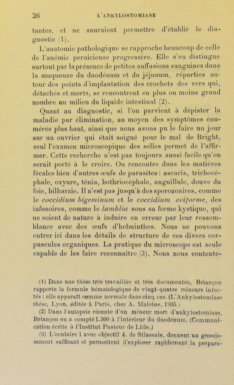 tantes, et ne sauraient permettre d’établir le dia- gnostic 1). L’anatomie pathologique se rapproche beaucoup de celle de l’anémie pernicieuse progressive. Elle s’en distingue surtout par la présence de petites sulFnsions sanguines dans la muqueuse du duodénum et du jéjunum, réparties au- tour des points d'implantation des crochets des vers qui, détachés et morts, se rencontrent en plus ou moins grand nombre au milieu du liquide intestinal (2). Quant au diagnostic, si l'on parvient à dépister la maladie par élimination, au moyen des symptômes énu- mérés plus haut, ainsi que nous avons pu le faire un jour sur un ouvrier qui était soigné pour le mal de Bright, seul l’examen microscopique des selles permet de l’affir- mer. Cette recherche n’est pas toujours aussi facile qu’on serait porté à le croire. On rencontre dans les matières fécales bien d’autres œufs de parasites : ascaris, trichocé- phale, oxyure, ténia, bothriocéphale, anguillule, douve du foie, bilharzie. 11 n’est pas jusqu’à des sporozoaires, comme le coccidium bigemiiium et le coccidium oviforme^ des infusoires, comme le lamhlia sous sa forme kystique, qui ne soient de nature à induire en erreur par leur ressem- blance avec des œufs d’helminthes. Nous ne pouvons entrer ici dans les détails de structure de ces divers cor- puscules organiques. La pratique du microscope est seule capable de les faire reconnaître (3). Nous nous contente- (1) Dans une thèse très travaillée et très documentée, Briançon rapporte la formule hématologique de vingt-quatre mineurs infec- tés : elle apparaît comme normale dans cinq cas. (L’Ankylostomiase t/ié.se, Lyon, éditée à Paris, chez A. Maloine, 1905.) (2) Dans l’autopsie récente d’un mineur mort d’ankylostomiase, Briançon en a compté 1.300 à l’intérieur du duodénum, (Communi- cation écrite à l’Institut Pasteur de Lille.) (3) L’oculaire 1 avec objectif 4. de Stiassnie, donnent un grossis- sement suffisant et permettent d’explorer rapidement la prépara-