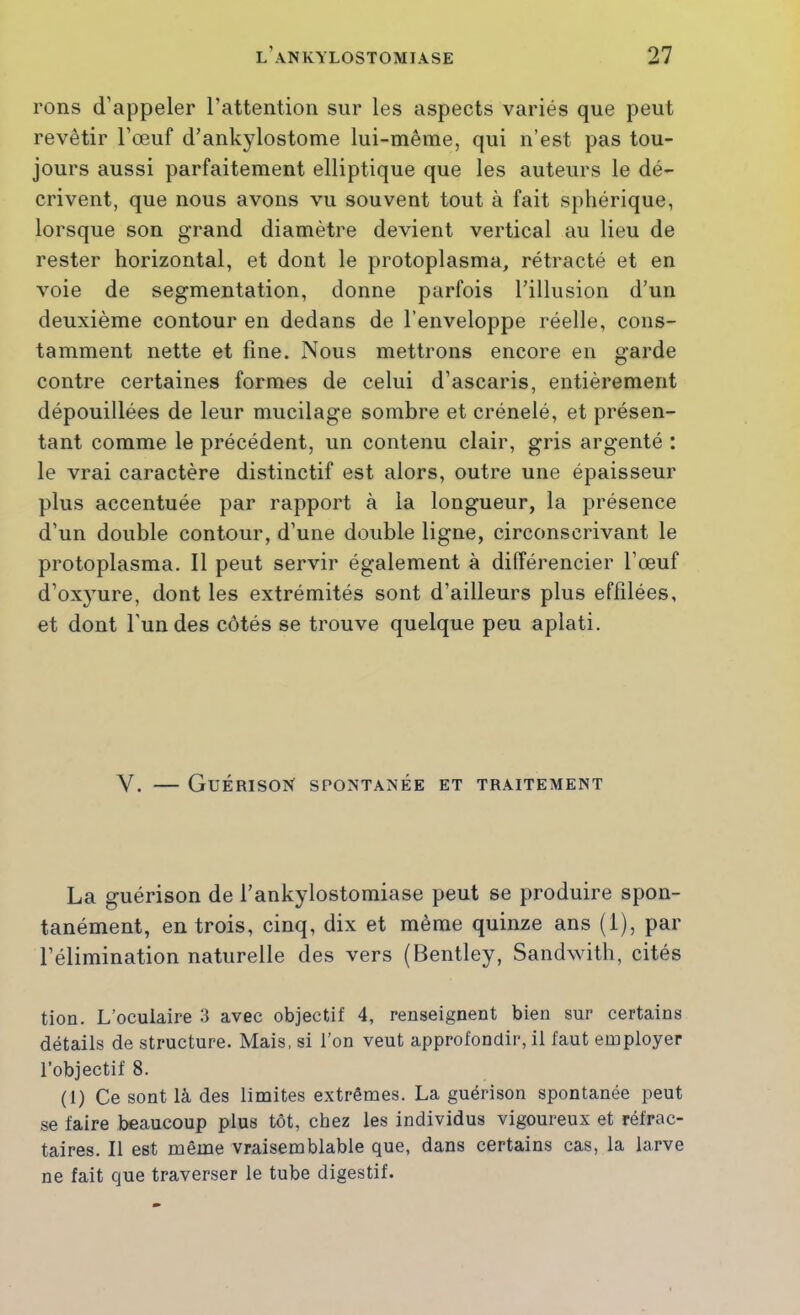 rons d’appeler l’attention sur les aspects variés que peut revêtir l’œuf d’ankylostome lui-même, qui n’est pas tou- jours aussi parfaitement elliptique que les auteurs le dé- crivent, que nous avons vu souvent tout à fait sphérique, lorsque son grand diamètre devient vertical au lieu de rester horizontal, et dont le protoplasma, rétracté et en voie de segmentation, donne parfois l’illusion d’un deuxième contour en dedans de l’enveloppe réelle, cons- tamment nette et fine. Nous mettrons encore en garde contre certaines formes de celui d’ascaris, entièrement dépouillées de leur mucilage sombre et crénelé, et présen- tant comme le précédent, un contenu clair, gris argenté : le vrai caractère distinctif est alors, outre une épaisseur plus accentuée par rapport à la longueur, la présence d’un double contour, d’une double ligne, circonscrivant le protoplasma. Il peut servir également à différencier l’œuf d’oxyure, dont les extrémités sont d’ailleurs plus effilées, et dont l'un des côtés se trouve quelque peu aplati. Y. — Guérison spontanée et traitement La guérison de l’ankylostomiase peut se produire spon- tanément, en trois, cinq, dix et même quinze ans (i), par l’élimination naturelle des vers (Bentley, Sandwith, cités tion. L’oculaire 3 avec objectif 4, renseignent bien sur certains détails de structure. Mais, si l’on veut approfondir, il faut employer l’objectif 8. (1) Ce sont là des limites extrêmes. La guérison spontanée peut se faire beaucoup plus tôt, chez les individus vigoureux et réfrac- taires, Il est même vraisemblable que, dans certains cas, la larve ne fait que traverser le tube digestif.