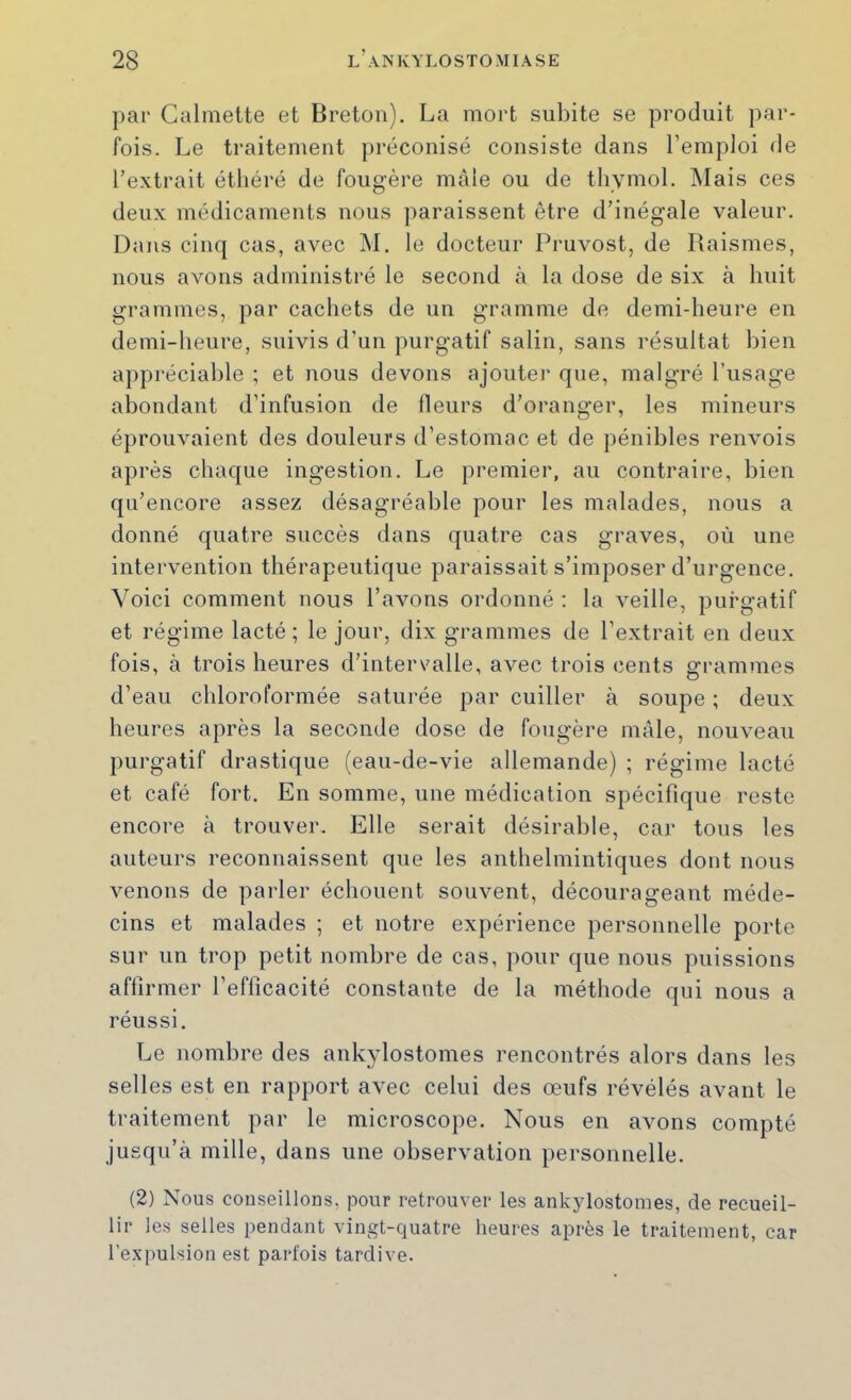 par Calmette et Breton). La mort subite se produit par- fois. Le traitement préconisé consiste dans l’emploi de l’extrait étliéré de fougère mâle ou de thymol. Mais ces deux médicaments nous paraissent être d’inégale valeur. Dans cinq cas, avec M. le docteur Pruvost, de Piaismes, nous avons administré le second à la dose de six à huit grammes, par cachets de un gramme de demi-heure en demi-heure, suivis d’un purgatif salin, sans résultat bien appréciable ; et nous devons ajoutei* que, malgré l’usage abondant d’infusion de Heurs d’oranger, les mineurs éprouvaient des douleurs d’estomac et de pénibles renvois après chaque ingestion. Le premier, au contraire, bien qu’encore assez désagréable pour les malades, nous a donné quatre succès dans quatre cas graves, où une intervention thérapeutique paraissait s’imposer d’urgence. Voici comment nous l’avons ordonné ; la veille, purgatif et régime lacté ; le jour, dix grammes de l’extrait en deux fois, à trois heures d’intervalle, avec trois cents grammes d’eau chloroformée saturée par cuiller à soupe ; deux heures après la seconde dose de fougère mâle, nouveau purgatif drastique (eau-de-vie allemande) ; régime lacté et café fort. En somme, une médication spécifique reste encore à trouver. Elle serait désirable, car tous les auteurs reconnaissent qne les anthelmintiques dont nous venons de parler échouent souvent, décourageant méde- cins et malades ; et notre expérience personnelle porte sur un trop petit nombre de cas, pour que nous puissions affirmer l’efficacité constante de la méthode qui nous a réussi. Le nombre des ankylostomes rencontrés alors dans les selles est en rapport avec celui des œufs révélés avant le traitement par le microscope. Nous en avons compté jusqu’à mille, dans une observation personnelle. (2) Nous conseillons, pour retrouver les ankylostomes, de recueil- lir les selles pendant vingt-quatre heures après le traitement, car l’expulsion est parfois tardive.