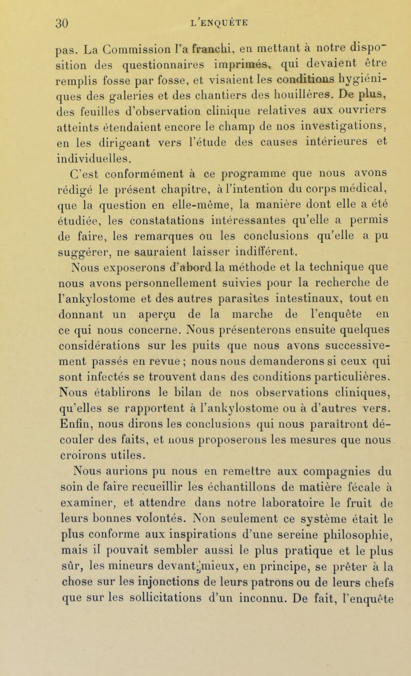 pas. La Commission l’a franchi, en mettant à notre dispo sition des questionnaires imprimés, qui devaient être remplis fosse par fosse, et visaient les conditions hygiéni- ques des galeries et des chantiers des houillères. De plus, des feuilles d’observation clinique relatives aux ouvriers atteints étendaient encore le champ de nos investigations, en les dirigeant vers l’étude des causes intérieures et individuelles. C’est conformément à ce programme que nous avons rédigé le présent chapitre, à l’intention du corps médical, que la question en elle-même, la manière dont elle a été étudiée, les constatations intéressantes qu’elle a permis de faire, les remarques ou les conclusions qu’elle a pu suggérer, ne sauraient laisser indilférent. Nous exposerons d’abord la méthode et la technique que nous avons personnellement suivies pour la recherche de l’ankylostome et des autres parasites intestinaux, tout en donnant un aperçu de la marche de l’enquête en ce qui nous concerne. Nous présenterons ensuite quelques considérations sur les puits que nous avons successive- ment passés en revue ; nous nous demanderons si ceux qui sont infectés se trouvent dans des conditions particulières. Nous établirons le bilan de nos observations cliniques, qu’elles se rapportent à l’ankylostome ou à d’autres vers. Enfin, nous dirons les conclusions qui nous paraîtront dé- couler des faits, et nous proposerons les mesures que nous croirons utiles. Nous aurions pu nous en remettre aux compagnies du soin de faire recueillir les échantillons de matière fécale à examiner, et attendre dans notre laboratoire le fruit de leurs bonnes volontés. Non seulement ce système était le plus conforme aux inspirations d’une sereine philosophie, mais il pouvait sembler aussi le plus pratique et le plus sûr, les mineurs devant^mieux, en principe, se prêter à la chose sur les injonctions de leurs patrons ou de leurs chefs que sur les sollicitations d’un inconnu. De fait, l’enquête