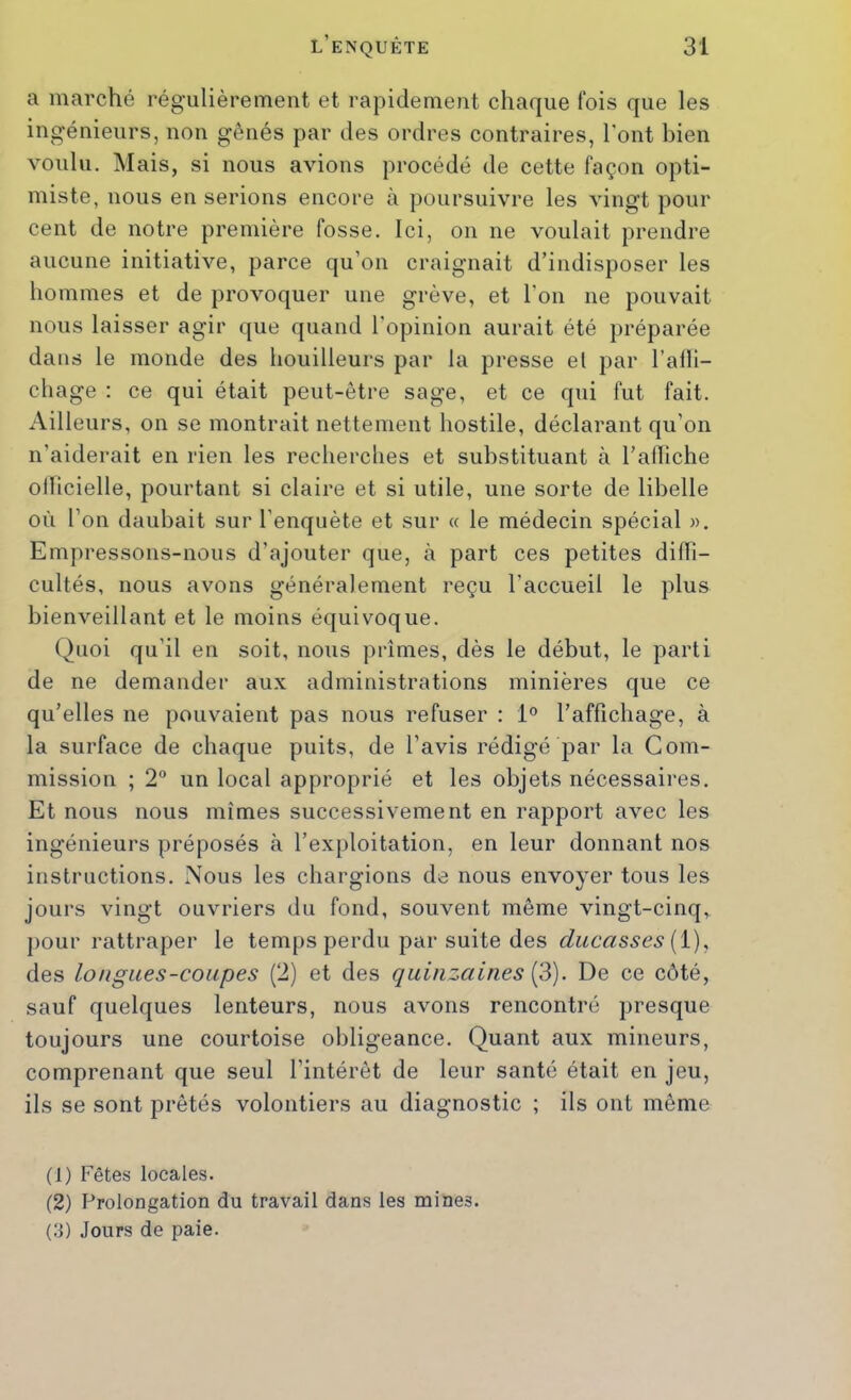 a marché régulièrement et rapidement chaque fois que les ingénieurs, non gênés par des ordres contraires, l’ont bien voulu. Mais, si nous avions procédé de cette façon opti- miste, nous en serions encore à poursuivre les vingt pour cent de notre première fosse. Ici, on ne voulait prendre aucune initiative, parce qu’on craignait d’indisposer les hommes et de provoquer une grève, et l’on ne pouvait nous laisser agir que quand l'opinion aurait été préparée dans le monde des houilleurs par la presse el par l’alli- chage ; ce qui était peut-être sage, et ce qui fut fait. Ailleurs, on se montrait nettement hostile, déclarant qu’on n’aiderait en rien les recherches et substituant à l’afliche olhcielle, pourtant si claire et si utile, une sorte de libelle où l’on daubait sur l’enquête et sur « le médecin spécial ». Empressons-nous d’ajouter que, à part ces petites difli- cultés, nous avons généralement reçu l’accueil le plus bienveillant et le moins équivoque. Quoi qu’il en soit, nous prîmes, dès le début, le parti de ne demander aux administrations minières que ce qu’elles ne pouvaient pas nous refuser : 1° l’affichage, à la surface de chaque puits, de l’avis rédigé par la Com- mission ; 2° un local approprié et les objets nécessaires. Et nous nous mîmes successivement en rapport avec les ingénieurs préposés à l’exploitation, en leur donnant nos instructions. Nous les chargions de nous envoyer tous les jours vingt ouvriers du fond, souvent même vingt-cinq, pour rattraper le temjis perdu par suite des ducasses [i), des longues-coupes (2) et des quinzaines [d). De ce côté, sauf quelques lenteurs, nous avons rencontré presque toujours une courtoise obligeance. Quant aux mineurs, comprenant que seul l’intérêt de leur santé était en jeu, ils se sont prêtés volontiers au diagnostic ; ils ont même (1) Fêtes locales. (2) Prolongation du travail dans les mines. (3) Jours de paie.