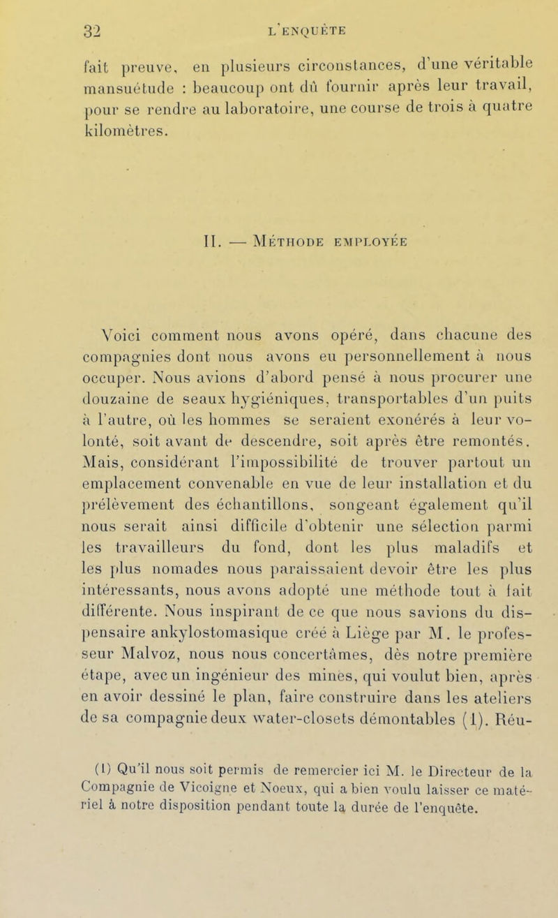 fait preuve, en })Iusieurs circoiislances, d’ime véritable mansuétude : beaucoup ont dù louriiir après leur travail, pour se rendre au laboratoire, une course de trois à fjuatre kilomètres. II, — Me:thode employée Voici comment nous avons opéré, dans chacune des compagnies dont nous avons eu ])ersonnelIement à nous occuper. Nous avions d’abord pensé à nous procurer une douzaine de seaux hygiéniques, transportables d’uii puits à l’autre, où les hommes se seraient exonérés à leur vo- lonté, soit avant du descendre, soit après être remontés. Mais, considérant l’impossibilité de trouver partout un emplacement convenable en vue de leur installation et du prélèvement des échantillons, songeant également qu'il nous serait ainsi difficile d'obtenir une sélection parmi les travailleurs du fond, dont les plus maladifs et les plus nomades nous paraissaient devoir être les plus intéressants, nous avons adopté une méthode tout à lait dilTérente, Nous inspirant de ce que nous savions du dis- ])ensaire ankylostomasique créé à Liège par M. le profes- seur Malvoz, nous nous concertâmes, dès notre première étape, avec un ingénieur des mines, qui voulut bien, après en avoir dessiné le plan, faire construire dans les ateliers de sa compagnie deux water-closets démontables (i). Réu- (l) Qu'il nous soit permis de remercier ici M. le Directeur de la Compagnie de Vicoigne et Noeux, qui a bien voulu laisser ce maté- riel à notre disposition pendant toute la durée de l’enquête.