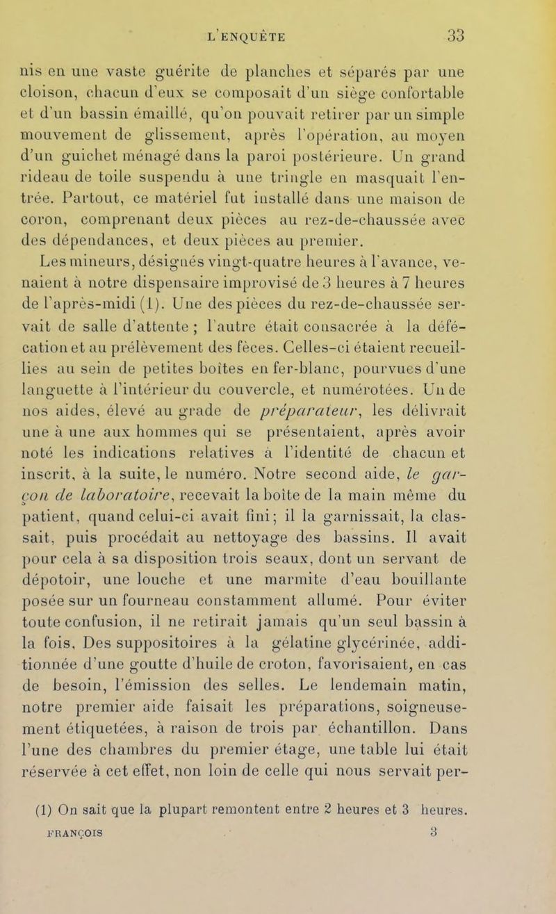 iiis en une vaste guérite de planches et séparés par une cloison, chacun d’eux se composait d’un siège confortable et d’un bassin émaillé, qu’on pouvait retirer [>ar un simple mouvement de glissement, a[>rès l’o[)ération, au moyen d’un guichet ménagé dans la paroi postérieure. Un grand rideau de toile suspendu à une tringle en masquait l’en- trée. Partout, ce matériel fut installé dans une maison de coron, comprenant deux pièces au rez-de-chaussée avec des dépendances, et deux pièces au [)remier. Les mineurs, désignés vingt-cpiatre heures à l'avance, ve- naient à notre dispensaire improvisé de 3 heures à 7 heures de l’après-midi (i). Une des pièces du rez-de-chaussée ser- vait de salle d’attente ; l’autre était consacrée cà la défé- cation et au prélèvement des fèces. Celles-ci étaient recueil- lies au sein de petites boîtes enfer-blanc, pourvues d'une languette à l’intérieur du couvercle, et numérotées. Un de nos aides, élevé au gi-ade de préparalear^ les délivrait une à une aux hommes qui se présentaient, après avoir noté les indications relatives à l’identité de chacun et inscrit, tà la suite, le numéro. Notre second aide, le gar- çon de laboratoire, recevait la boite de la main même du patient, ({uand celui-ci avait fini; il la garnissait, la clas- sait, puis procédait au nettoyage des bassins. Il avait ])Our cela à sa disposition trois seaux, dont un servant de dépotoir, une louche et une marmite d’eau bouillante posée sur un fourneau constamment allumé. Pour éviter toute confusion, il ne retirait jamais qu’un seul bassina la fois. Des suppositoires à la gélatine glycérinée, addi- tionnée d’une goutte d’huile de croton, favorisaient, en cas de besoin, l’émission des selles. Le lendemain matin, notre premier aide faisait les préparations, soigneuse- ment étiquetées, à raison de trois par échantillon. Dans l’une des chambres du premier étage, une table lui était réservée à cet elîet, non loin de celle qui nous servait per- (1) On sait que la plupart remontent entre 2 heures et 3 heures. 3 FRANÇOIS