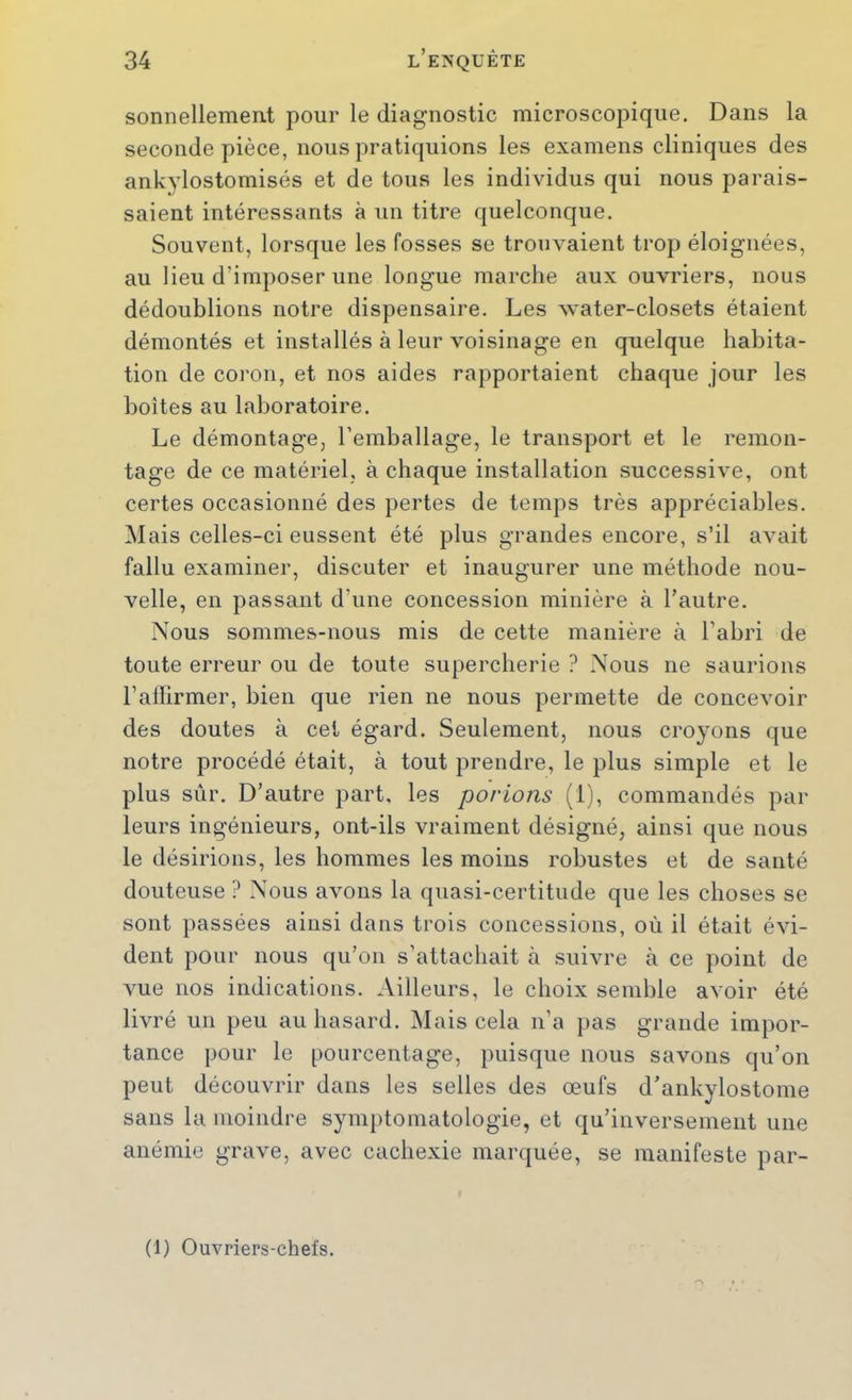 sonnellement pour le diagnostic microscopique. Dans la seconde pièce, nous pratiquions les examens cliniques des ankylostomisés et de tous les individus qui nous parais- saient intéressants à un titre quelconque. Souvent, lorsque les fosses se trouvaient trop éloignées, au lieu d’imposer une longue marche aux ouvriers, nous dédoublions notre dispensaire. Les water-closets étaient démontés et installés à leur voisinage en quelque habita- tion de coron, et nos aides rapportaient chaque jour les boîtes au laboratoire. Le démontage, l’emballage, le transport et le remon- tage de ce matériel, à chaque installation successive, ont certes occasionné des pertes de temps très appréciables. Mais celles-ci eussent été plus grandes encore, s’il avait fallu examiner, discuter et inaugurer une méthode nou- velle, en passant d’une concession minière à l’autre. Nous sommes-nous mis de cette manière à l’abri de toute erreur ou de toute supercherie ? Nous ne saurions l’affirmer, bien que rien ne nous permette de concevoir des doutes à cet égard. Seulement, nous croyons que notre procédé était, à tout prendre, le plus simple et le plus sûr. D’autre part, les porions (1), commandés par leurs ingénieurs, ont-ils vraiment désigné, ainsi que nous le désirions, les hommes les moins robustes et de santé douteuse ? Nous avons la quasi-certitude que les choses se sont passées ainsi dans trois concessions, où il était évi- dent pour nous qu’on s’attachait à suivre à ce point de Ame nos indications. Ailleurs, le choix semble avoir été livré un peu au hasard. Mais cela n’a pas grande impor- tance pour le pourcentage, puisque nous savons qu’on peut découvrir dans les selles des œufs d’ankylostome sans la moindre symptomatologie, et qu’inversement une anémie grave, avec cachexie marquée, se manifeste par- (1) Ouvriers-chefs.