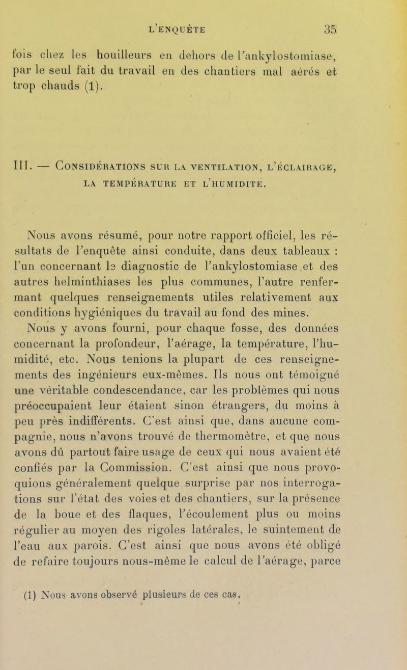(ois chez les houilleurs eu dehors de raiikylostouiiase, par le seul fait du travail eu des chantiers mal aérés et trop chauds (1). III. — Considérations sur la ventilation, l’éclairage, LA température ET l’hUMIDITE. Nous avons résumé, pour notre rapport officiel, les ré- sultats de l’enquête ainsi conduite, dans deux tableaux : l’un concernant le diagnostic de l’ankylostomiase et des autres helminthiases les plus communes, l’autre renfer- mant quelques renseignements utiles relativement aux conditions hygiéniques du travail au fond des mines. Nous y avons fourni, pour chaque fosse, des données concernant la profondeur, l’aérage, la température, l’hu- midité, etc. Nous tenions la plupart de ces renseigne- ments des ingénieurs eux-mêmes. Ils nous ont témoigné une véritable condescendance, car les problèmes qui nous préoccupaient leur étaient sinon étrangers, du moins à peu j)rès indifférents. C’est ainsi que, dans aucune com- pagnie, nous n’avons trouvé de thermomètre, et que nous avons dû partout faire usage de ceux qui nous avaient été confiés par la Commission. C’est ainsi que nous provo- quions généralement quelque surprise par nos interroga- tions sur l’état des voies et des chantiers, sur la présence de la boue et des flaques, l’écoulement plus ou moins régulier au moyen des rigoles latérales, le suintement de l’eau aux parois. C’est ainsi que nous avons été obligé de refaire toujours nous-même le calcul de l’aérage, parce (1) Nous avons observé plusieurs de ces cas.