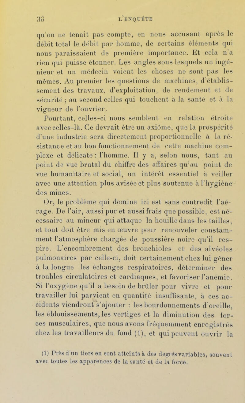 qu’oii ne tenait i)as compte, en nous accusant après le débit total le débit par liormne, de certains éléments qui nous paraissaient de première importance. Et cela n’a rien qui puisse étonner. Les angles sous lesquels un ingé- nieur et un médecin voient les choses ne sont pas les mêmes. Au premier les questions de machines, d’établis- sement des travaux, d’exploitation, de rendement et de sécurité ; au second celles qui touchent à la santé et à la viu’ueur de l’ouvrier. O Pourtant, celles-ci nous semblent en relation étroite avec celles-là. Ce devrait être un axiome, que la prospérité d’une industrie sera directement proportionnelle à la ré- sistance et au bon fonctionnement de cette machine com- plexe et délicate : l’homme. 11 y a, selon nous, tant au point de vue brutal du chiffre des affaires qu’au point de vue humanitaire et social, un intérêt essentiel à veiller avec une attention plus avisée et plus soutenue à l’hygiène des mines. Or, le problème qui domine ici est sans contredit l’aé- rage. De l’air, aussi pur et aussi frais que possible, est né- cessaire au mineur qui attaque la houille dans les tailles, et tout doit être mis en œuvre pour renouveler constam- ment l’atmosphère chargée de poussière noire qu’il res- pire. L’encombrement des bronchioles et des alvéoles pulmonaires par celle-ci, doit certainement chez lui gêner à la longue les échanges respiratoires, déterminer des troubles circulatoires et cardiaques, et favoriser l’anémie. Si l’oxygène qu’il a besoin de brûler pour vivre et pour travailler lui parvient en quantité insuffisante, à ces ac- cidents viendront s’ajouter : les bourdonnements d’oreille, les éblouissements, les vertiges et la diminution des lor- ces musculaires, que nous avons fréquemment enregistrés chez les travailleurs du fond (1), et qui peuvent ouvrir la (1) Près d’un tiers en sont catteintsà des degrés variables, souvent avec toutes les apparences de la santé et de la force.