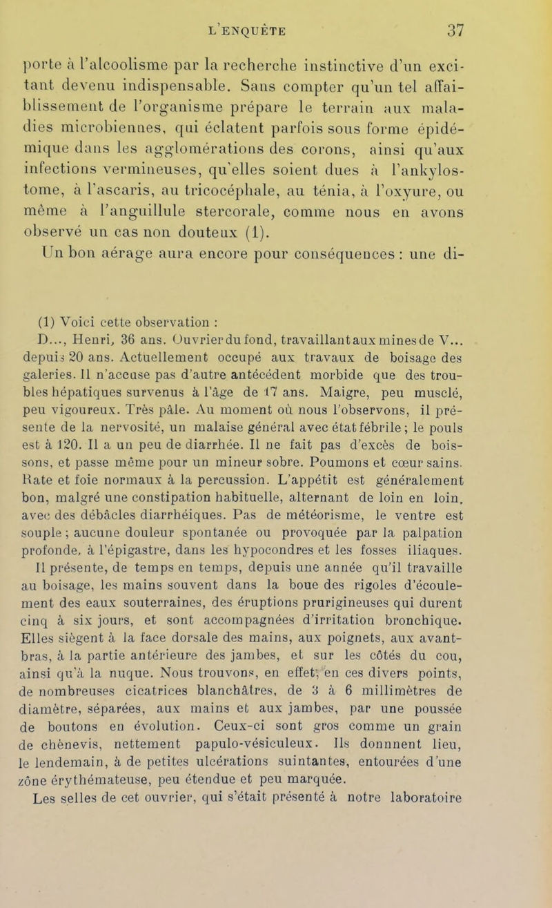 porte a l’alcoolisme par la recherche instinctive d’nn exci- tant devenu indispensable. Sans compter qu’un tel aiïai- hlissement de l’organisme prépare le terrain aux mala- dies microbiennes, qui éclatent parfois sous forme épidé- mique dans les agglomérations des corons, ainsi qu’aux infections vermineuses, qu’elles soient dues à l’ankylos- tome, à l'ascaris, au tricocéphale, au ténia, à l’oxyure, ou même a l’anguillule stercorale, comme nous en avons observé un cas non douteux (i). Un bon aérage aura encore pour conséquences: une di- (1) Voici cette observation : D..., Henri, 36 ans. üuvrierdu fond, travaillantaux mines de V... depuis 20 ans. Actuellement occupé aux travaux de boisage des galeries. 11 n’accuse pas d’autre antécédent morbide que des trou- bles hépatiques survenus à l’àge de 17 ans. Maigre, peu musclé, peu vigoureux. Très pâle. Au moment où nous l’observons, il pré- sente de la nervosité, un malaise général avec état fébrile ; le pouls est à 120. Il a un peu de diarrhée. Il ne fait pas d’excès de bois- sons, et passe même pour un mineur sobre. Poumons et cœur sains. Hâte et foie normaux à la percussion. L’appétit est généralement bon, malgré une constipation habituelle, alternant de loin en loin, avec des débâcles diarrhéiques. Pas de météorisme, le ventre est souple ; aucune douleur spontanée ou provoquée par la palpation profonde, à l’épigastre, dans les hypocondres et les fosses iliaques. Il présente, de temps en temps, depuis une année qu’il travaille au boisage, les mains souvent dans la boue des rigoles d’écoule- ment des eaux souterraines, des éruptions prurigineuses qui durent cinq à six jours, et sont accompagnées d’irritation bronchique. Elles siègent à la face dorsale des mains, aux poignets, aux avant- bras, à la partie antérieure des jambes, et sur les côtés du cou, ainsi qu’à la nuque. Nous trouvons, en effet', en ces divers points, de nombreuses cicatrices blanchâtres, de 3 à 6 millimètres de diamètre, séparées, aux mains et aux jambes, par une poussée de boutons en évolution. Ceux-ci sont gros comme un grain de chènevis, nettement papulo-vésiculeux. Ils donnnent lieu, le lendemain, à de petites ulcérations suintantes, entourées d’une zone érythémateuse, peu étendue et peu marquée. Les selles de cet ouvrier, qui s’était présenté à notre laboratoire