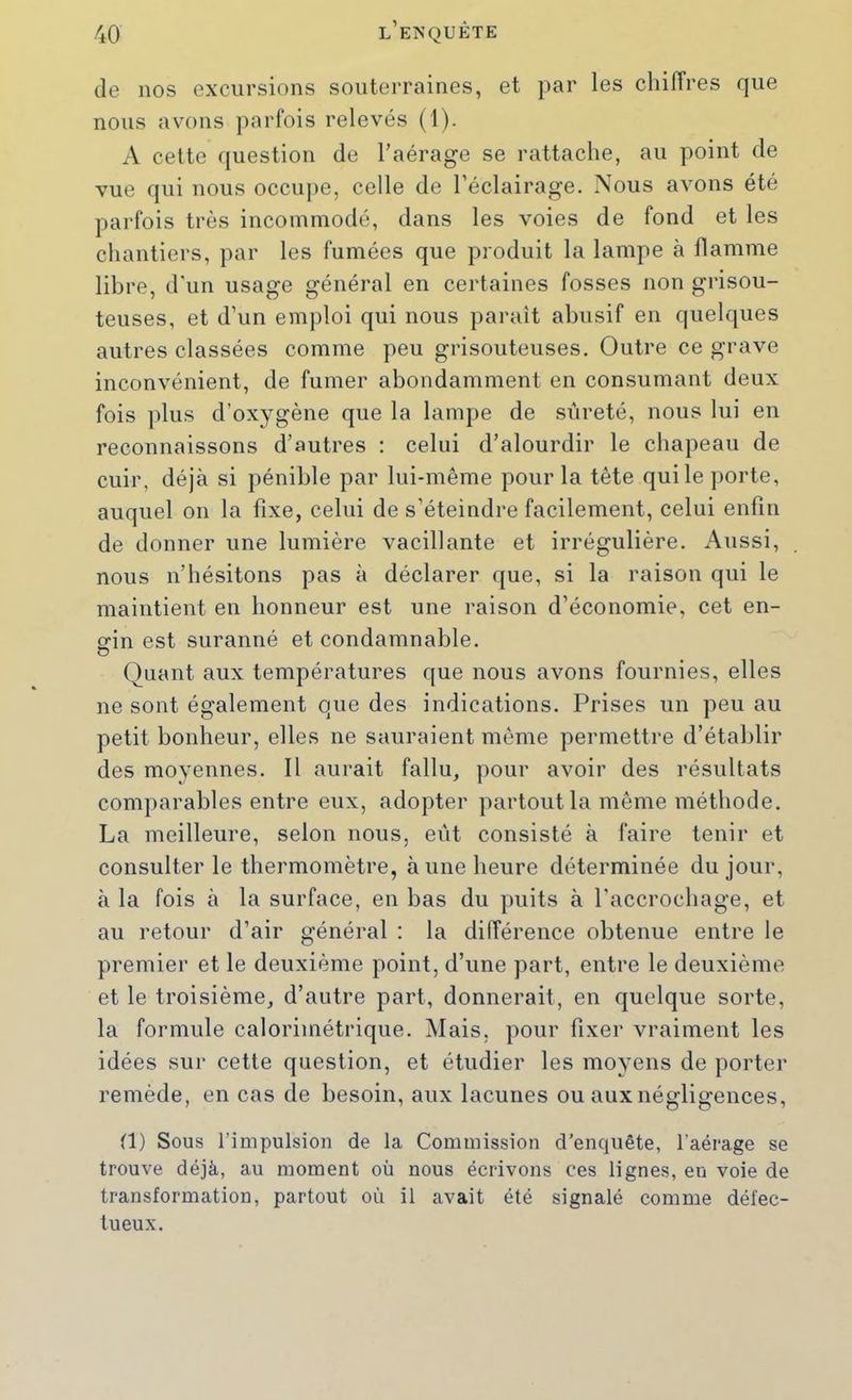 de nos excursions souterraines, et par les chiffres que nous avons parfois relevés (1). A cette (juestion de l’aérage se rattache, au point de vue qui nous occupe, celle de l’éclairage. Nous avons été parfois très incommodé, dans les voies de fond et les chantiers, par les fumées que produit la lampe à flamme libre, d'un usage général en certaines fosses non grisou- teuses, et d’un emploi qui nous paraît abusif en quelques autres classées comme peu grisouteuses. Outre ce grave inconvénient, de fumer abondamment en consumant deux fois plus d’oxygène que la lampe de sûreté, nous lui en reconnaissons d’autres : celui d’alourdir le chapeau de cuir, déjà si pénible par lui-même pour la tête qui le porte, auquel on la fixe, celui de s’éteindre facilement, celui enfin de donner une lumière vacillante et irrégulière. Aussi, nous n’hésitons pas à déclarer que, si la raison qui le maintient en honneur est une raison d’économie, cet en- Sfin est suranné et condamnable. Quant aux températures que nous avons fournies, elles ne sont également que des indications. Prises un peu au petit bonheur, elles ne sauraient même permettre d’établir des moyennes. Il aurait fallu, pour avoir des résultats comparables entre eux, adopter partout la même méthode. La meilleure, selon nous, eût consisté à faire tenir et consulter le thermomètre, à une heure déterminée du jour, à la fois à la surface, en bas du puits à l’accrochage, et au retour d’air général : la différence obtenue entre le premier et le deuxième point, d’une part, entre le deuxième et le troisième, d’autre part, donnerait, en quelque sorte, la formule calorimétrique. Mais, pour fixer vraiment les idées sur cette question, et étudier les moyens de porter remède, en cas de besoin, aux lacunes ou aux négligences, (1) Sous l’impulsion de la Commission d’enquête, l’aérage se trouve déjà, au moment où nous écrivons ces lignes, en voie de transformation, partout où il avait été signalé comme défec- tueux.