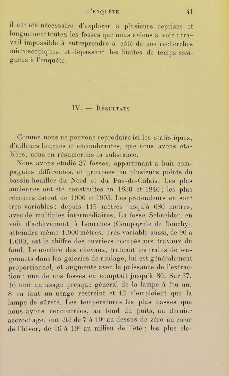 il eut été nécessaire d’explorer à plusieurs reprises et longuement toutes les fosses que nous avions à voir : tra- vail impossible à entreprendre à côté de nos recherches microscopiques, et dépassant les limites de temps assi- gnées à l’enquête. IV. — Résultats. Comme nous ne pouvons reproduire ici les statistiques, d'ailleurs longues et encombrantes, que nous avons éta- blies, nous en résumerons la substance. Nous avons étudié 37 fosses, appartenant à huit com- pagnies dilîérentes, et groupées en plusieurs points du bassin houiller du Nord et du Pas-de-Calais. Les plus anciennes ont été construites en 1830 et 1840 ; les plus récentes datent de 1900 et 1903. Les profondeurs en sont très variables : depuis 115 mètres jusqu'à 680 mètres, avec de multiples intermédiaires. La fosse Schneider, en voie d'achèvement, à Lourches (Compagnie de Douchy), atteindra même 1.000 mètres. Très variable aussi, de 90 à 1.600, est le chiffre des ouvriers occupés aux travaux du fond. Le nombre des chevaux, traînant les trains de wa- gonnets dans les galeries de roulage, lui est généralement proportionnel, et augmente avec la puissance de l’extrac- tion : une de nos fosses en comptait jusqu’à 80. Sur 37, 16 font un usage presque général de la lampe à feu nu, 8 en font un usage restreint et 13 n’emploient que la lampe de sûreté. Les températures les plus basses que nous ayons rencontrées, au fond du puits, au dernier accrochage, ont été de 7 à 10 au dessus de zéro au cœur de l’hiver, de 16 à 18 au milieu de l’été ; les ]>lus éle-