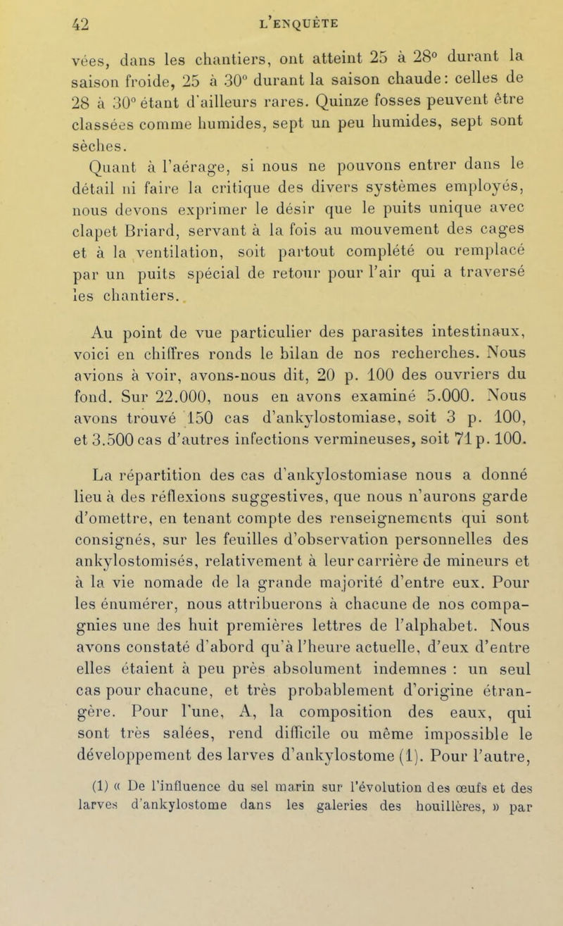vées, dans les chantiers, ont atteint 25 à 28° durant la saison froide, 25 à 30° durant la saison chaude: celles de 28 à 30° étant d’ailleurs rares. Quinze fosses peuvent être classées comme humides, sept un peu humides, sept sont sèches. Quant à l’aérage, si nous ne pouvons entrer dans le détail ni faire la critique des divers systèmes employés, nous devons exprimer le désir que le puits unique avec clapet Briard, servant à la fois au mouvement des cages et à la ventilation, soit partout complété ou remplacé par un puits spécial de retour pour l’air qui a traversé les chantiers.. Au point de vue particulier des parasites intestinaux, voici en chiffres ronds le bilan de nos recherches. Nous avions à voir, avons-nous dit, 20 p. 100 des ouvriers du fond. Sur 22.000, nous en avons examiné 5.000. Nous avons trouvé 150 cas d’ankylostomiase, soit 3 p. 100, et 3.500 cas d’autres infections vermineuses, soit 71 p. 100. La répartition des cas d’ankylostomiase nous a donné lieu à des réflexions suggestives, que nous n’aurons garde d’omettre, en tenant compte des renseignements qui sont consignés, sur les feuilles d’observation personnelles des ankylostomisés, relativement à leur carrière de mineurs et à la vie nomade de la grande majorité d’entre eux. Pour les énumérer, nous attribuerons à chacune de nos compa- gnies une des huit premières lettres de l’alphabet. Nous avons constaté d’abord qu’à l’heure actuelle, d’eux d’entre elles étaient à peu près absolument indemnes ; un seul cas pour chacune, et très probablement d’origine étran- gère. Pour l'une, A, la composition des eaux, qui sont très salées, rend dilTicile ou même impossible le développement des larves d’ankylostome (1). Pour l’autre, (1) « De l’influence du sel marin sur l’évolution des œufs et des larves d’ankylostome dans les galeries des houillères, » par