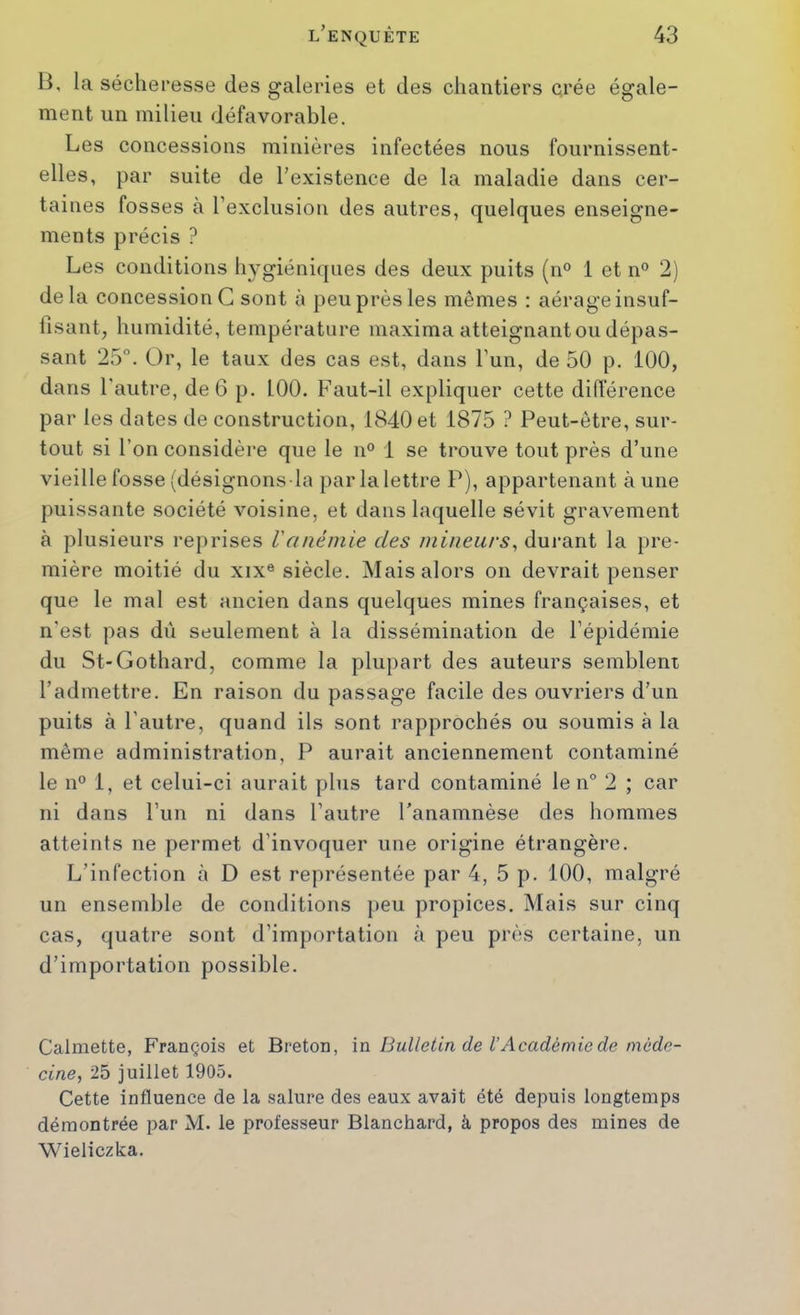 B, la sécheresse des galeries et des chantiers crée égale- ment un milieu défavorable. Les concessions minières infectées nous fournissent- elles, par suite de l’existence de la maladie dans cer- taines fosses à rexcliision des autres, quelques enseigne- ments précis ? Les conditions hygiéniques des deux puits (n° 1 et n° 2) delà concession G sont à peu près les mêmes : aérage insuf- fisant^ humidité, température maxima atteignant ou dépas- sant 25°. Or, le taux des cas est, dans l’un, de 50 p. 100, dans l’autre, de 6 p. 100. Faut-il expliquer cette difierence par les dates de construction, 1840 et 1875 ? Peut-être, sur- tout si l’on considère que le n° 1 se trouve tout près d’une vieille fosse (désignons la par la lettre P), appartenant à une puissante société voisine, et dans laquelle sévit gravement à plusieurs reprises Vanémie des mineurs^ durant la pre- mière moitié du xix® siècle. Mais alors on devrait penser que le mal est ancien dans quelques mines françaises, et n'est pas dû seulement à la dissémination de l’épidémie du St-Gothard, comme la plupart des auteurs semblent l’admettre. En raison du passage facile des ouvriers d’un puits à l’autre, quand ils sont rapprochés ou soumis à la même administration, P aurait anciennement contaminé le n° 1, et celui-ci aurait plus tard contaminé le n° 2 ; car ni dans l’un ni dans l’autre Panamnèse des hommes atteints ne permet d’invoquer une origine étrangère. L’infection à D est représentée par 4, 5 p. 100, malgré un ensemble de conditions peu propices. Mais sur cinq cas, quatre sont d’importation k peu près certaine, un d’importation possible. Calmette, François et Breton, m Bulletin de l’Académie de méde- cine, 25 juillet 1905. Cette influence de la salure des eaux avait été depuis longtemps démontrée par M. le professeur Blanchard, à propos des mines de Wieliczka.