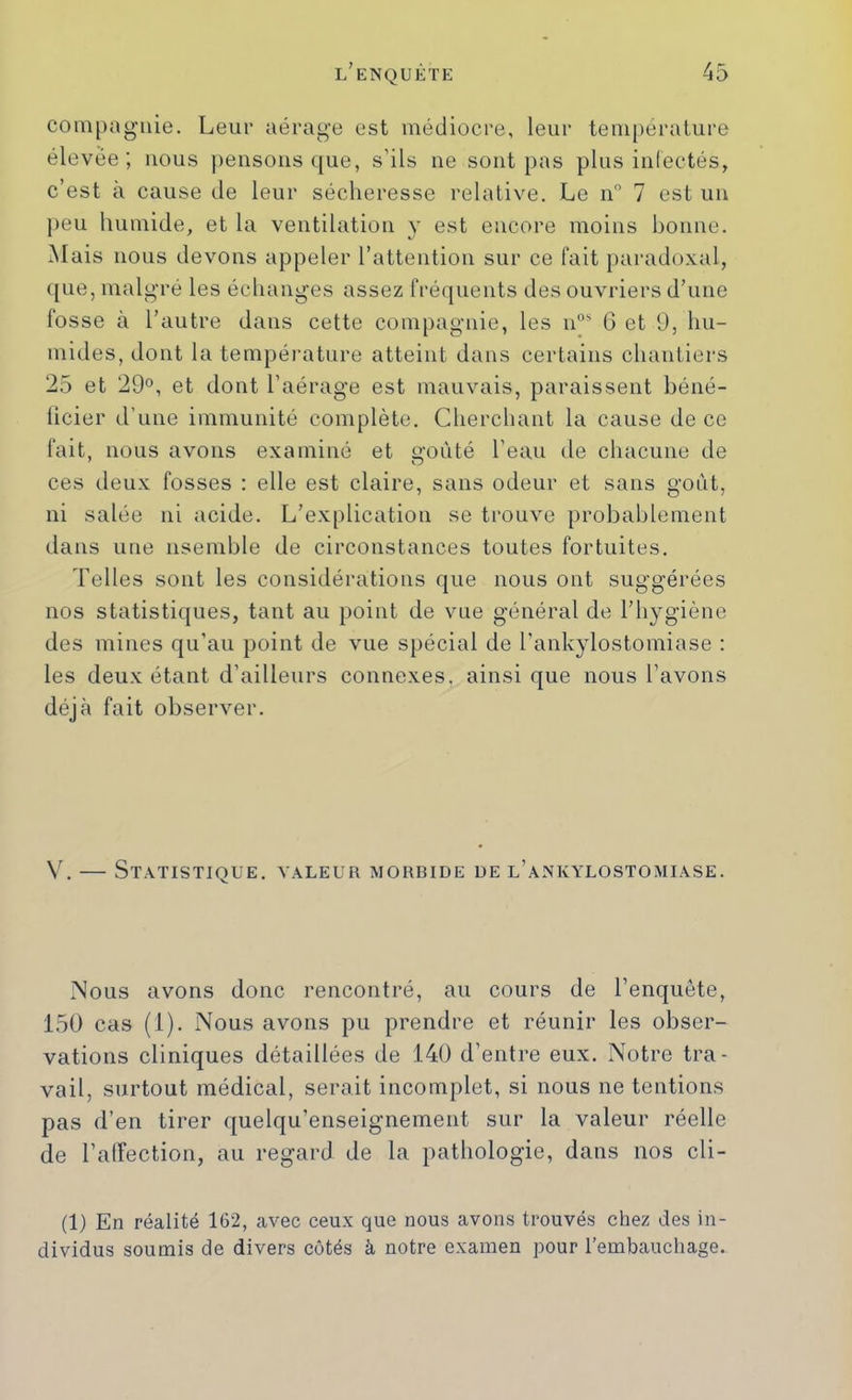 compagnie. Leur aérage est médiocre, leur température élevée; nous pensons que, s’ils ne sont pas plus infectés, c’est à cause de leur sécheresse relative. Le n” 7 est un j)eu humide, et la ventilation y est encore moins bonne. Mais nous devons appeler l’attention sur ce fait paradoxal, que, malgré les échanges assez fréquents des ouvriers d’une fosse à l’autre dans cette compagnie, les n°' G et 9, hu- mides, dont la tempéi’ature atteint dans certains chantiers 25 et 29°, et dont l’aérage est mauvais, paraissent béné- ficier d’une immunité complète. Cherchant la cause de ce fait, nous avons examiné et goûté l’eau de chacune de ces deux fosses : elle est claire, sans odeur et sans goût, ni salée ni acide. L’explication se trouve probablement dans une nsemble de circonstances toutes fortuites. Telles sont les considérations que nous ont suggérées nos statistiques, tant au point de vue général de l’hygiène des mines qu’au point de vue spécial de l’ankylostomiase : les deux étant d’ailleurs connexes, ainsi que nous l’avons déjà fait observer. V. — Statistique, valeur morbide de l’ankylostomiase. Nous avons donc rencontré, au cours de l’enquête, 150 cas (1). Nous avons pu prendre et réunir les obser- vations cliniques détaillées de 140 d’entre eux. Notre tra- vail, surtout médical, serait incomplet, si nous ne tentions pas d’en tirer quelqu’enseignement sur la valeur réelle de l’affection, au regard de la pathologie, dans nos cli- (1) En réalité 162, avec ceux que nous avons trouvés chez des in- dividus soumis de divers cotés à notre examen pour l’embauchage.