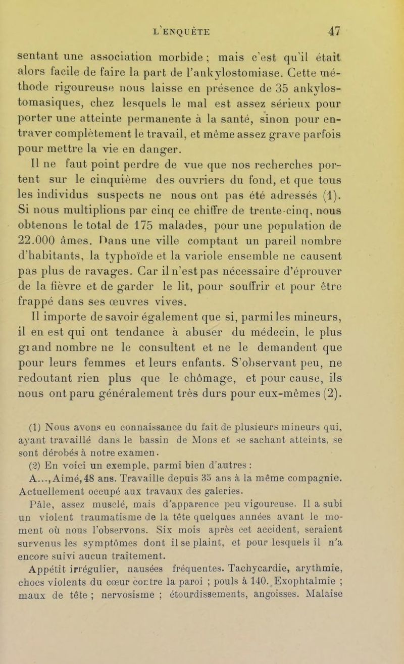 sentant une association morbide ; mais c’est qu’il était alors facile de faire la part de l’ankylostomiase. Cette mé- thode rigoureuse nous laisse en présence de 35 ankylos- tomasiques, chez lesquels le mal est assez sérieux pour porter une atteinte permanente à la santé, sinon })our en- traver complètement le travail, et même assez grave parfois pour mettre la vie en danger. Il ne faut point perdre de vue que nos recherches por- tent sur le cinquième des ouvriers du fond, et que tous les individus suspects ne nous ont pas été adressés (1). Si nous multiplions par cinq ce chiffre de trente-cinq, nous obtenons le total de 175 malades, pour une population de 22.000 âmes. Hans une ville comptant un pareil nombre d’habitants, la typhoïde et la variole ensemble ne causent pas plus de ravages. Car il n’est pas nécessaire d’éprouver de la fièvre et de garder le lit, pour souffrir et pour être frappé dans ses œuvres vives. Il importe de savoir également que si, parmi les mineurs, il en est qui ont tendance à abuser du médecin, le plus gi and nombre ne le consultent et ne le demandent que pour leurs femmes et leurs enfants. S’oliservant peu, ne redoutant rien plus que le chômage, et pour cause, ils nous ont paru généralement très durs pour eux-mêmes (2). (1) Nous avons eu connaissance du fait de plusieurs mineurs qui, ayant travaillé dans le bassin de Mons et se sachant atteints, se sont dérobés à notre examen. (2) En voici un exemple, parmi bien d’autres : A..., Aimé,48 ans. Travaille depuis 35 ans à la même compagnie. Actuellement occupé aux travaux des galeries. Pâle, assez muselé, mais d’apparence peu vigoureuse. Il a subi un violent traumatisme de la tête quelques années avant le mo- ment où nous l’observons. Six mois après cet accident, seraient survenus les symptômes dont il se plaint, et pour lescpiels il n'a encore suivi aucun traitement. Appétit irrégulier, nausées fréquentes. Tachycardie, arythmie, chocs violents du cœur contre la paroi ; pouls à 140. Exophtalmie ; maux de tête ; nervosisme ; étourdissements, angoisses. Malaise