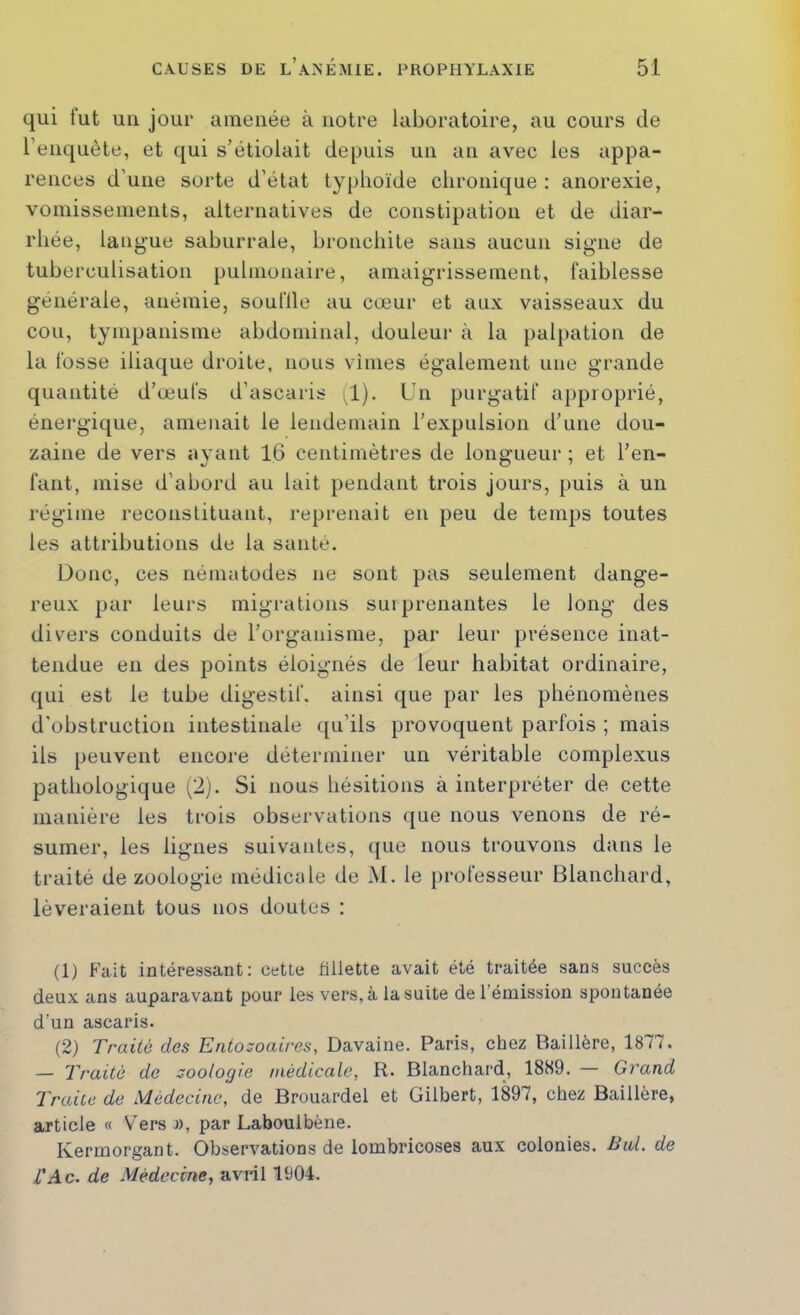 qui fut uu jour amenée à notre laboratoire, au cours de l’eiiquète, et qui s’étiolait deimis uu au avec les appa- rences d’une sorte d’état typhoïde chronique : anorexie, voniissemeiils, alternatives de constipation et de diar- rhée, langue saburrale, bronchite sans aucun signe de tuberculisation pulmonaire, amaigrissement, faiblesse générale, anémie, souille au cœur et aux vaisseaux du cou, tympanisme abdominal, douleur à la {)alpation de la fosse iliaque droite, nous vîmes également une grande quantité d’œufs d’ascaris (1). Un purgatif approprié, énergique, amenait le lendemain l’expulsion d’une dou- zaine de vers ayant 16 centimètres de longueur ; et l’en- fant, mise d’abord au lait pendant trois jours, puis à un régime reconstituant, reprenait en peu de temps toutes les attributions de la santé. Donc, ces nématodes ne sont pas seulement dange- reux par leurs migrations surprenantes le long des divers conduits de l’organisme, par leur présence inat- tendue en des points éloignés de leur habitat ordinaire, qui est le tube digestif, ainsi que par les phénomènes d'obstruction intestinale qu’ils provoquent parfois ; mais iis peuvent encoi'e déterminer un véritable complexus pathologique (2). Si nous hésitions à interpréter de cette manière les trois observations que nous venons de ré- sumer, les lignes suivantes, ([ue nous trouvons dans le traité de zoologie médicale de M. le professeur Blanchard, lèveraient tous nos doutes : (1) Fait intéressant: cette fillette avait été traitée sans succès deux ans auparavant pour les vers, à la suite de l’émission spontanée d’un ascaris. (2) Traité des Entozoaires, Davaine. Paris, chez Raillère, 1877. — Traité de zoologie médicale, R. Blanchard, 1889. — Grand Traice de Médecine, de Brouardel et Gilbert, 1897, chez Baillère, article « V^ers », par Laboulbène. Kermorgant. Observations de lombricoses aux colonies. But. de l'Ac. de Médecine, avril 1904.