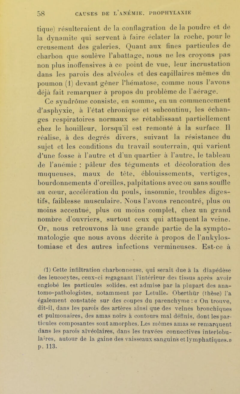 tique) résulteraient de la conllag’ratioii de la poudre et de la dynamite qui servent à faire éclater la roche, pour le creusement des galeries. Quant aux fines particules de charhon que soulève l’abattage, nous ne les croyons pas non plus inolîensives à ce point de vue, leur incrustation dans les parois des alvéoles et des capillaires mêmes du poumon (1) devant gêner l’hématose, comme nous l’avons déjà fait remarquer à propos du problème de l’aérage. Ce syndrôme consiste, en somme, en un commencement d’asphyxie, à l’état chronique et subcontinu, les échan- ges respiratoires normaux se rétablissant partiellement chez le houilleur, lorsqu’il est remonté à la surface II réalise, à des deo’rés divers, suivant la résistance du sujet et les conditions du travail souterrain, qui varient d’une fosse à l’autre et d’un quartier à l’autre, le tableau de l’anémie : pâleur des téguments et décoloration des muqueuses, maux de tète, éblouissements, vertiges, bourdonnements d’oreilles, palpitations avec ou sans souille au cœur, accélération du pouls, insomnie, troubles diges- tifs, faiblesse musculaire. Nous l’avons rencontré, ])lus ou moins accentué, plus ou moins complet, chez un grand nombre d’ouvriers, surtout ceux qui attaquent la veine. Or, nous retrouvons là une grande partie de la sympto- matologie que nous avons décrite à propos de l’ankylos- tomiase et des autres infections vermineuses. Est-ce à fl) Cette infiltration charbonneuse, qui serait due à la diapédèse des leucocytes, ceux-ci regagnant l’intérieur des tissus après avoir englobé les particules solides, est admise par la plupart des ana- tomo-pathologistes, notamment par Letulle. Oberthür (thèse) l’a également constatée sur des coupes du parenchyme : « On trouve, dit-il, dans les parois des artères ainsi que des veines bronchiques et pulmonaires, des amas noirs à contours mal définis, dont les par- ticules composantes sont amorphes. Les mêmes amas se remarquent dans les parois alvéolaires, dans les travées connectives interlobu- laires, autour de la gaine des vaisseaux sanguins et lymphatiques.» p. 113.