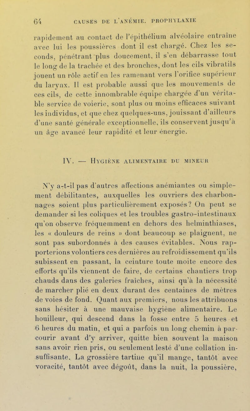 rapidement au contact de répitliéliiim alvéolaire entraîne avec lui les poussières dont il est chargé. Chez les se- conds, pénétrant plus doucement, il s en débarrasse tout le long de la trachée et des bronches, dont les cils vihralils jouent un rôle actif en les ramenant vers l'orifice supérieur du larynx. 11 est probable aussi que les mouvemenls de ces cils, de cette innombrable équipe chargée d’un vérita- ble service de voierie, sont plus ou moins efficaces suivant les individus, et ({ue chez quelques-uns, jouissant d’ailleurs d’une santé générale exce|)tionnelle, ils conservent jusqu’à un âge avancé leur rapidité et leur énergie. IIVGIÈXE ALIMENTAIRE DU MINEUR N’y a-t-il pas d’autres alfections anémiantes ou simple- ment débilitantes, auxquelles les ouvriers des charbon- nages soient plus particulièrement exposés? On peut se demander si les coliques et les troubles gastro-intestinaux qu’on observe fréquemment en dehors des helminthiases, les « douleurs de reins » dont beaucoup se plaignent, ne sont pas subordonnés à des causes évitables. Nous rap- porterions volontiers ces dernières au refroidissement qu'ils subissent en passant, la ceinture toute moite encore des elforts qu’ils viennent de faire, de certains chantiers trop chauds dans des galeries fraîches, ainsi qu’à la nécessité de marcher plié en deux durant des centaines de mètres de voies de fond. Quant aux premiers, nous les attribuons sans hésiter à une mauvaise hygiène alimentaire. Le houilleur, qui descend dans la fosse entre 5 heures et 6 heures du matin, et qui a parfois un long chemin à par- courir avant d’y arriver, quitte bien souvent la maison sans avoir rien pris, ou seulement lesté d’une collation in- suffisante. La grossière tartine qu’il mange, tantôt avec voracité, tantôt avec dégoût, dans la nuit, la poussière.