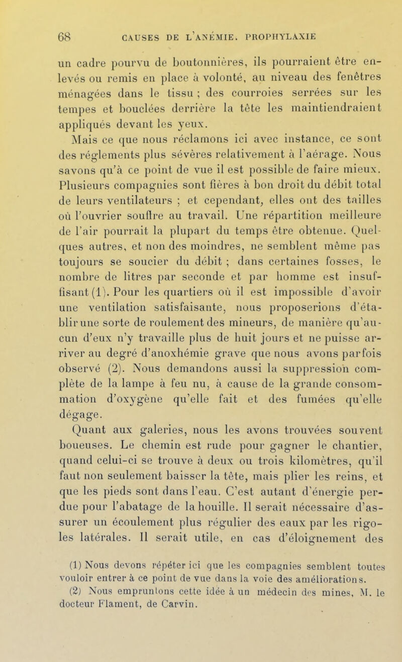 un cadre pourvu de boutonnières, ils pourraient être en- levés ou remis en place à volonté, au niveau des fenêtres ménagées dans le tissu ; des courroies serrées sur les tempes et l)ouclées derrière la tête les maintiendraient appliqués devant les yeux. Mais ce que nous réclamons ici avec instance, ce sont des réglements plus sévères relativement à l’aérage. Nous savons qu’à ce point de vue il est possible de faire mieux. Plusieurs compagnies sont fières à bon droit du débit total de leurs ventilateurs ; et cependant, elles ont des tailles où l’ouvrier souflre au travail. Une répartition meilleure de l’air pourrait la plupart du temps être obtenue. (Quel- ques autres, et non des moindres, ne semblent même [>as toujours se soucier du débit ; dans certaines fosses, le nombre de litres par seconde et par homme est insuf- fisant (1). Pour les quartiers où il est impossible d’avoir une ventilation satisfaisante, nous proposerions d’éta- blir une sorte de roulement des mineurs, de manière qu’au- cun d’eux n’y travaille plus de huit jours et ne puisse ar- river au degré d’anoxhémie grave que nous avons parfois observé (2). Nous demandons aussi la suppression com- plète de la lampe à feu nu, à cause de la grande consom- mation d’oxygène qu’elle fait et des fumées qu’elle dégage. (j)uant aux galeries, nous les avons trouvées souvent boueuses. Le chemin est rude pour gagner le chantier, quand celui-ci se trouve à deux ou trois kilomètres, qu’il faut non seulement baisser la tête, mais plier les reins, et que les pieds sont dans l’eau. C’est autant d’énergie per- due pour l’abatage de la houille. Il serait nécessaire d’as- surer un écoulement plus régulier des eaux par les rigo- les latérales. Il serait utile, en cas d’éloignement des (1) Nous devons répéter ici que les compagnies semblent toutes vouloir entrer à ce point de vue dans la voie des améliorations. (2) Nous empruntons cette idée à un médecin des mines, M. le docteur Flament, de Carvin.