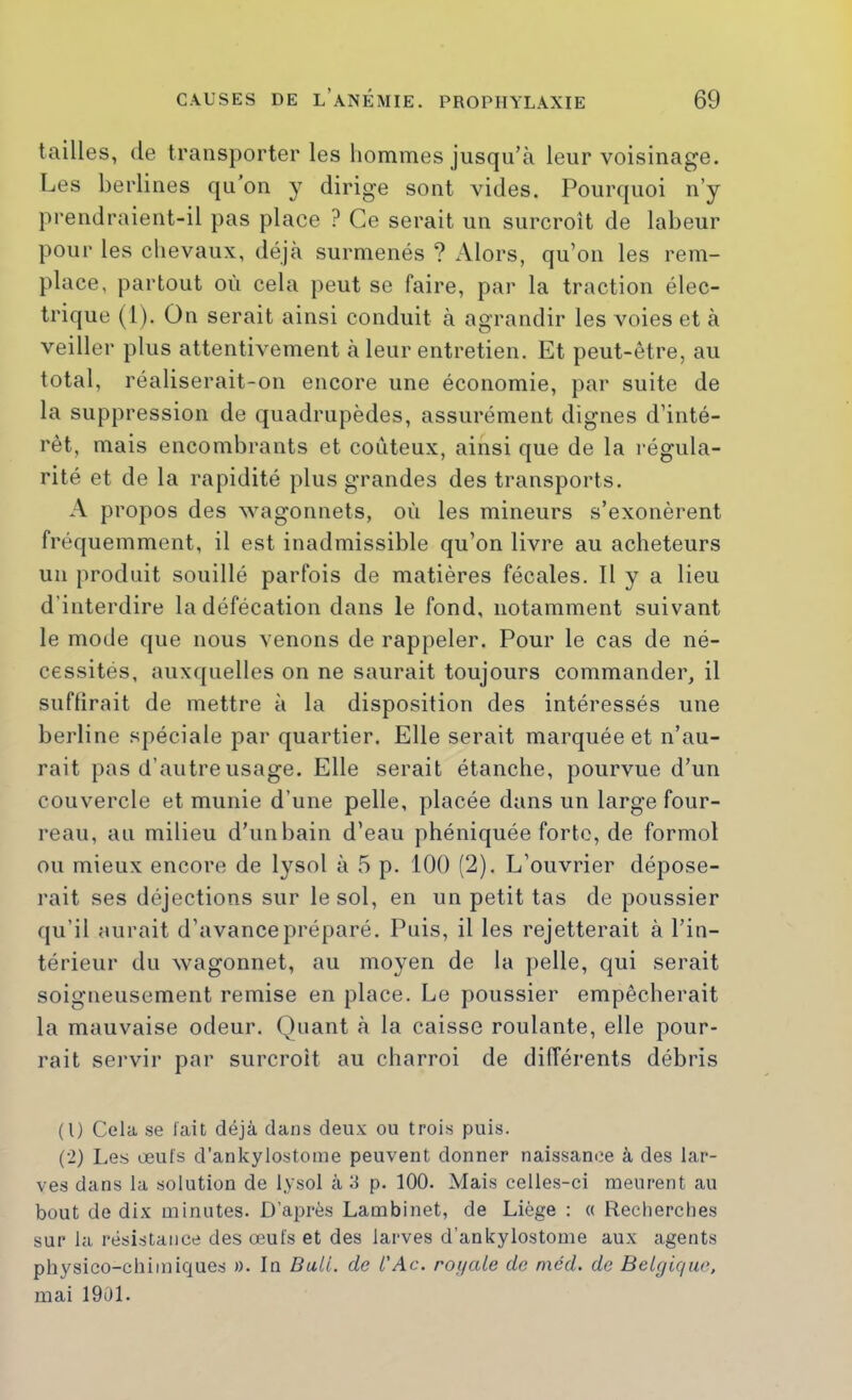 tailles, (le transporter les hommes jusqu’à leur voisinage. Les berlines qu’on y dirige sont vides. Pourquoi n’y prendraient-il pas place ? Ce serait un surcroît de labeur pour les chevaux, déjà surmenés ? Alors, qu’on les rem- place, partout où cela peut se faire, par la traction élec- trique (1). Ou serait ainsi conduit à agrandir les voies et à veiller plus attentivement à leur entretien. Et peut-être, au total, réaliserait-on encore une économie, par suite de la suppression de quadrupèdes, assurément dignes d’inté- rêt, mais encombrants et coûteux, ainsi que de la régula- rité et de la rapidité plus grandes des transports. A propos des wagonnets, où les mineurs s’exonèrent fréquemment, il est inadmissible qu’on livre au acheteurs un produit souillé parfois de matières fécales. Il y a lieu d’interdire la défécation dans le fond, notamment suivant le mode que nous venons de rappeler. Pour le cas de né- cessités, aux(|uelles on ne saurait toujours commander, il suffirait de mettre à la disposition des intéressés une berline spéciale par quartier. Elle serait marquée et n’au- rait pas d’autre usage. Elle serait étanche, pourvue d’un couvercle et munie d’une pelle, placée dans un large four- reau, au milieu d’un bain d’eau phéniquée forte, de formol ou mieux encore de lysol à 5 p. 100 (2). L’ouvrier dépose- rait ses déjections sur le sol, en un petit tas de poussier qu’il aurait d’avance préparé. Puis, il les rejetterait à l’in- térieur du wagonnet, au moyen de la ])elle, qui serait soigneusement remise en place. Le poussier empêcherait la mauvaise odeur. Quant à la caisse roulante, elle pour- rait servir par surcroît au charroi de différents débris (1) Cela se lait déjà dans deux ou trois puis. (2) Les œufs d’ankylostome peuvent donner naissance à des lar- ves dans la solution de lysol à U p. 100. Mais celles-ci meurent au bout de dix minutes. D’après Lambinet, de Liège : <( Recherches sur la résistance des œufs et des larves d’ankylostome aux agents physico-chimiques ». In BaU. do ù'Ac. royale do niéd. de Belgique, mai 1901.