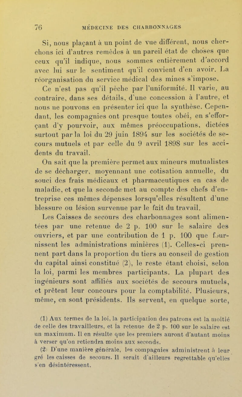 Si, nous plaçant à un point de vue différent, nous cher- chons ici d’autres remèdes à un pareil état de choses que ceux qu’il indique, nous sommes entièrement d’accord avec lui sur le sentiment qu’il convient d’en avoir. La réorganisation du service médical des mines s’impose. Ce n’est pas qu’il pèche par runiformité. Il varie, au contraire, dans ses détails, d'une concession à l’autre, et nous ne pouvons en présenter ici que la synthèse. Cepen- dant, les compagnies ont presque toutes obéi, en s’effor- çant d’y pourvoir, aux mêmes préoccupations, dictées surtout par la loi du 29 juin 1894 sur les sociétés de se- cours mutuels et par celle du 9 avril 1898 sur les acci- dents du travail. On sait que la première permet aux mineurs mutualistes de se décharger, moyennant une cotisation annuelle, du souci des frais médicaux et pharmaceutiques en cas de maladie, et que la seconde met au compte des chefs d’en- treprise ces mêmes dépenses lorsqu’elles résultent d’une blessure ou lésion survenue par le fait du travail. Les Caisses de secours des charbonnages sont alimen- tées par une retenue de 2 p. 100 sur le salaire des ouvriers, et par une contribution de 1 p. 100 que f.jur- nissent les administrations minières (1). Celles-ci pren- nent part dans la proportion du tiers au conseil de gestion du capital ainsi constitué (2), le reste étant choisi, selon la loi, parmi les membres participants. La plupart des ingénieurs sont alliliés aux sociétés de secours mutuels, et jirêtent leur concours pour la comptabilité. Plusieurs, même, en sont présidents. Ils servent, en quelque sorte, (1) Aux termes de la loi, la participaiion des patrons est la moitié de celle des travailleurs, et la retenue de 2 p. 100 sur le salaire est un maximum. Il en résulte que les premiers auront d’autant moins à verser qu’on retiendra moins aux seconds. (2i D’une manière générale, Ls compagnies administrent à leur gré les caisses de secours.il serait d’ailleurs regrettable qu’elles s’en désintéressent.