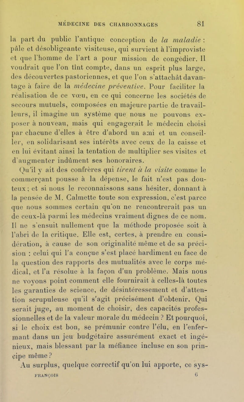 la part du public l’antique conception de la maladie : p<àle et désobligeante visiteuse, qui survient à l’improviste et (pie riioinine de l’art a pour mission de congédier. 11 voudrait que l’on tînt compte, dans un esprit plus large, des découvertes pastoriennes, et que l’on s’attachât davan- tage à faire de la médecine préventive. Pour faciliter la réalisation de ce vœu, en ce qui concerne les sociétés de secours mutuels, composées en majeure partie de travail- leurs, il imagine un système que nous ne pouvons ex- ploser à nouveau, mais qui engagerait le médecin choisi par chacune d’elles à être d’abord un ami et un conseil- ler, en solidarisant ses intérêts avec ceux de la caisse et en lui évitant ainsi la tentation de multiplier ses visites et d’augmenter indûment ses honoraires. ( Ki’il y ait des confrères qui tirent à la visite comme le commerçant pousse à la dépense, le fait n’est pas dou- teux ; et si nous le reconnaissons sans hésiter, donnant à la pensée de M. Calmette toute son expression, c’est parce que nous sommes certain qu’on ne rencontrerait pas un de ceux-là parmi les médecins vraiment dignes de ce nom. 11 ne s’ensuit nullement que la méthode proposée soit à l’abri de la critique. Elle est, certes, à prendre en consi- dération, à cause de son originalité même et de sa préci- sion : celui qui l’a conçue s’est placé hardiment en face de la question des rapports des mutualités avec le corps mé- dical, et l’a résolue à la façon d’un problème. Mais nous ne vo}’ons point comment elle fournirait à celles-là toutes les Lraranties de science, de désintéressement et d’atten- tion scrupuleuse qu’il s’agit précisément d’obtenir. Qui serait juge, au moment de choisir, des capacités profes- sionnelles et de la valeur morale du médecin ? Et pourquoi, si le choix ëst bon, se prémunir contre l’élu, en l’enfer- mant dans un jeu budgétaire assurément exact et ingé- nieux, mais blessant par la méfiance incluse en son prin- cipe même ? Au surplus, quelque correctif qu’on lui apporte, ce sys- G l''RANC.OIS