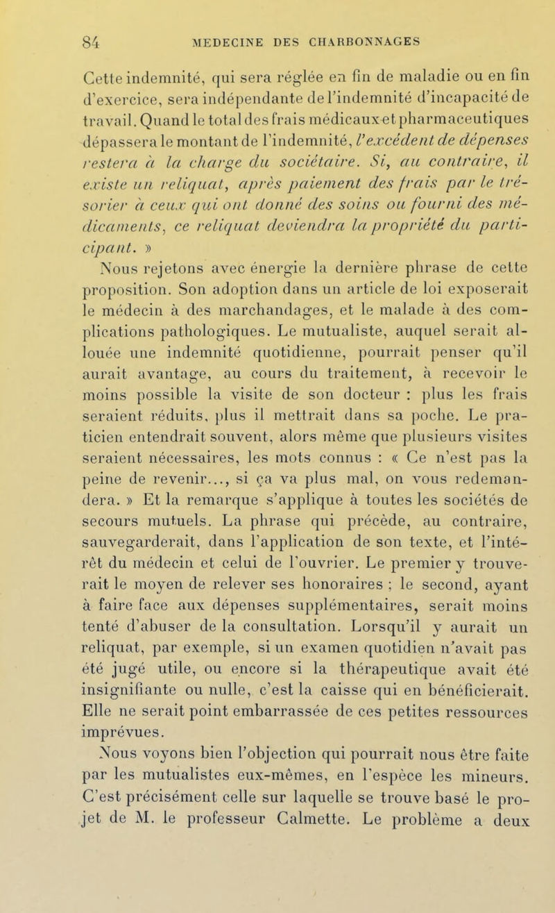 Cette indemnité, qui sera réglée en fin de maladie ou en fin d’exercice, sera indépendante de l’indemnité d’incapacité de travail. Quand le total des frais médicauxet pharmaceutiques dépassera le montant de l’indemnité, Vexcédent de dépenses restera à la charge du sociétaire. Si, au contraire, il existe un reliquat, après paiement des frais par le tré- sorier à ceux qui ont donné des soins ou fourni des mé- dicaments, ce reliquat deviendra la propriété du parti- cipant. )) Nous rejetons avec énergie la dernière phrase de cette proposition. Son adoption dans un article de loi exposerait le médecin à des marchandages, et le malade à des com- plications pathologiques. Le mutualiste, auquel serait al- louée une indemnité quotidienne, pourrait penser qu’il aurait avantage, au cours du traitement, tà recevoir le moins possible la visite de son docteur : plus les frais seraient réduits, })lus il mettrait dans sa poche. Le pra- ticien entendrait souvent, alors même que plusieurs visites seraient nécessaires, les mots connus : « Ce n’est pas la peine de revenir..., si ça va plus mal, on vous redeman- dera. » Et la remarque s’applique à toutes les sociétés de secours mutuels. La phrase qui précède, au contraire, sauvegarderait, dans l’application de son texte, et l’inté- rêt du médecin et celui de l’ouvrier. Le premier y trouve- rait le moyen de relever ses honoraires ; le second, ayant à faire face aux dépenses supplémentaires, serait moins tenté d’abuser de la consultation. Lorsqu’il y aurait un reliquat, par exemple, si un examen quotidien n’avait pas été jugé utile, ou encore si la thérapeutique avait été insignifiante ou nulle, c’est la caisse qui en bénéficierait. Elle ne serait point embarrassée de ces petites ressources imprévues. Nous voyons bien l’objection qui pourrait nous être faite par les mutualistes eux-mêmes, en l’espèce les mineurs. C’est précisément celle sur laquelle se trouve basé le pro- jet de M. le professeur Calmette. Le problème a deux