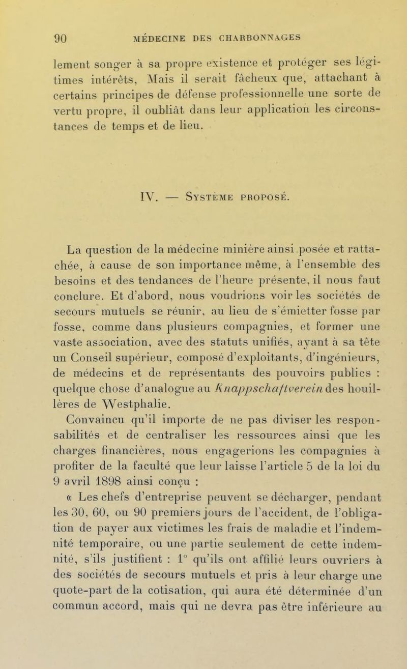 lement songer à sa propre existence et protéger ses légi- times intérêts, Mais il serait fâcheux fjne, attachant à certains principes de défense professionnelle une sorte de vertu propre, il oubliât dans leur application les circons- tances de temps et de lieu. IV. — Système proposé. La question de la médecine minière ainsi [)osée et ratta- chée, à cause de son importance même, à l’ensemble des besoins et des tendances de l’heure présente, il nous faut conclure. Et d’abord, nous voudrions voir les sociétés de secours mutuels se réunir, au lieu de s’émietter fosse par fosse, comme dans plusieurs compagnies, et former une vaste association, avec des statuts unifiés, ayant à sa tète un Conseil supérieur, composé d’exploitants, d’ingénieurs, de médecins et de représentants des pouvoirs publics : quelque chose d’analogue au KnappschaftvereinAes houil- lères de Westphalie. Convaincu qu’il importe de ne pas diviser les respon- sabilités et de centraliser les ressources ainsi que les charges financières, nous engagerions les compagnies à profiter de la faculté que leui’ laisse l’article 5 de la loi du 9 avril 1898 ainsi conçu : (( Les chefs d’entreprise peuvent se décharger, ])endant les 30, 60, ou 90 premiers jours de l’accident, de l’obliga- tion de ])ayer aux victimes les frais de maladie et l’indem- nité temporaire, ou une partie seulement de cette indem- nité, s’ils justifient : 1° qu’ils ont affilié leurs ouvriers à des sociétés de secours mutuels et pris à leur charge une quote-part de la cotisation, qui aura été déterminée d’un commun accord, mais qui ne devra pas être inférieure au
