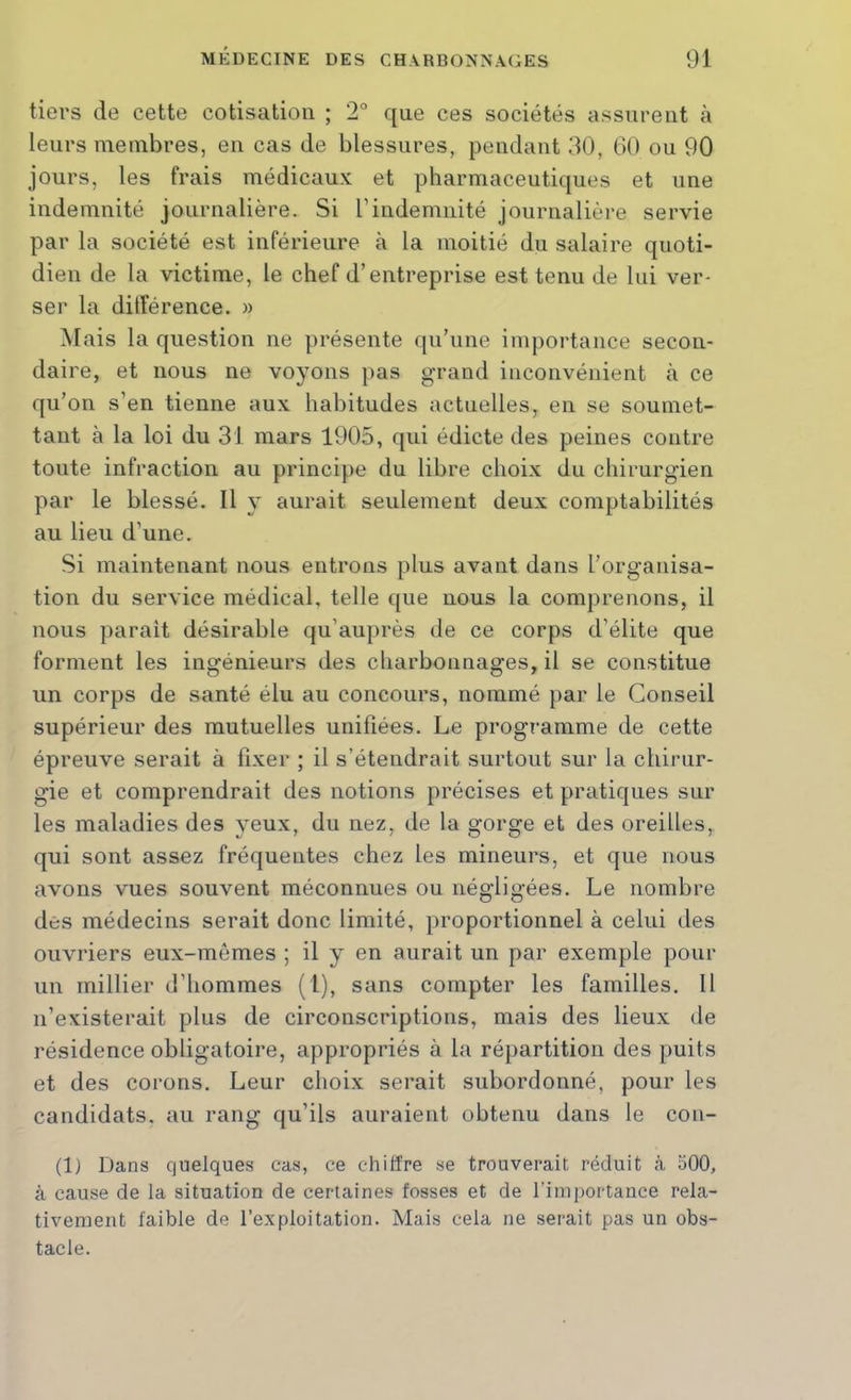 tiers de cette cotisation ; 2° que ces sociétés assurent à leurs membres, en cas de blessures, pendant 30, 60 ou 90 jours, les frais médicaux et pharmaceutiques et une indemnité journalière. Si l’indemnité journalière servie par la société est inférieure à la moitié du salaire quoti- dien de la victime, le chef d’entreprise est tenu de lui ver- ser la dilîérence. » Mais la question ne présente qu’une importance secon- daire, et nous ne voyons pas grand inconvénient à ce qu’on s’en tienne aux habitudes actuelles, en se soumet- tant à la loi du 31 mars 1905, qui édicte des peines contre toute infraction au principe du libre choix du chirurgien par le blessé. Il y aurait seulement deux comptabilités au lieu d’une. Si maintenant nous entrons plus avant dans l’organisa- tion du service médical, telle que nous la comprenons, il nous parait désirable qu’auprès de ce corps d’élite que forment les ingénieurs des charbonnages, il se constitue un corps de santé élu au concours, nommé par le Conseil supérieur des mutuelles unifiées. Le programme de cette épreuve serait à fixer ; il s’étendrait surtout sur la chirur- gie et comprendrait des notions précises et pratiques sur les maladies des yeux, du nez, de la gorge et des oreilles, qui sont assez fréquentes chez les mineurs, et que nous avons vues souvent méconnues ou négligées. Le nombre des médecins serait donc limité, proportionnel à celui des ouvriers eux-mêmes ; il y en aurait un par exemple pour un millier d’hommes (1), sans compter les familles. 11 n’existerait plus de circonscriptions, mais des lieux de résidence obligatoire, appropriés à la répartition des puits et des corons. Leur choix serait subordonné, pour les candidats, au rang qu’ils auraient obtenu dans le con- (1) Dans quelques cas, ce chiffre se trouverait réduit à 500, à cause de la situation de certaines fosses et de fini portance rela- tivement faible de l’exploitation. Mais cela ne serait pas un obs- tacle.