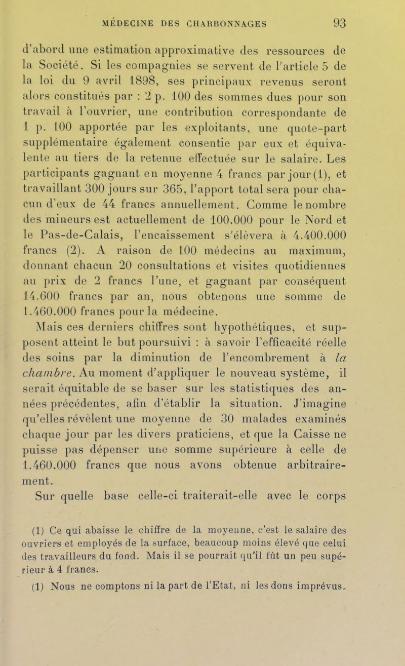 d’abord une estimation approximative des ressources de la Société. Si les compagnies se servent de l'article 5 de la loi du 9 avril 1898, ses principaux revenus seront alors constitués par : 2 p. 100 des sommes dues pour son travail à l’ouvrier, une contribution correspondante de 1 p. 100 apportée par les exploitants, une quote-part supplémentaire également consentie par eux et équiva- lente au tiers de la retenue ellectuée sur le salaire. Les participants gagnant en moyenne 4 francs par jour (1), et travaillant 300 jours sur 365, l’apport total sera pour cha- cun d’eux de 44 francs annuellement. Gomme le nombre des minenrs est actuellement de 100.000 pour le Nord et le Pas-de-Calais, l’encaissement s'élèvera à 4.400.000 francs (2). A raison de 100 médecins au maximum, donnant chacun 20 consultations et visites quotidiennes au prix de 2 francs l’nne, et gagnant par conséquent 14.600 francs par an, nous obtenons une somme de 1.460.000 francs pour la médecine. Mais ces derniers chiffres sont hypothétiques, et sup- posent atteint le but poursuivi : à savoir l’efficacité réelle des soins par la diminution de l’encombrement à la chambre. Au moment d’appliquer le nouveau système, il serait équitable de se baser sur les statistiques des an- nées précédentes, afin d’établir la situation. J’imagine qu’elles révèlent une moyenne de 30 malades examinés chaque jour par les divers praticiens, et que la Caisse ne puisse pas dépenser une somme supérieure à celle de 1.460.000 francs que nous avons obtenue arbitraire- ment. Sur quelle base celle-ci traiterait-elle avec le corps (1) Ce qui abaisse le clhffre de la moyenne, c'est le salaire des ouvriers et employés de la .surface, beaucoup moins élevé que celui des travailleurs du fond. Mais il se pourrait qu'il fût un peu supé- rieur à 4 francs. (1) Nous ne comptons ni la part de l’Etat, ni les dons imprévus.
