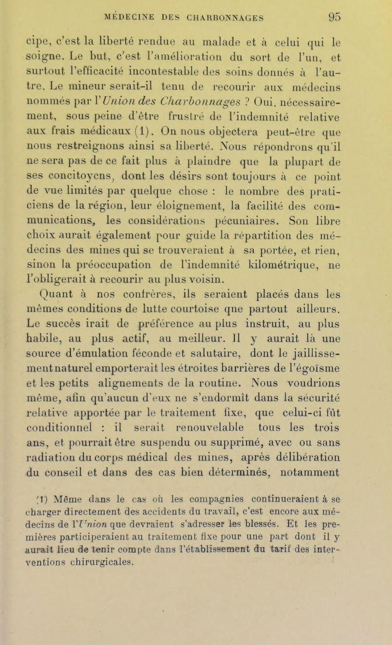 cipe, c’est la liberté rendue au malade et à celui qui le soigne. Le but, c’est l’amélioration du sort de l’iin, et surtout l’efficacité incontestable des soins donnés à l’au- tre. Le mineur serait-il tenu de l’ecourir aux médecins nommés par VUiiioii des Charbon nages ? Oui, nécessaire- ment, sous peine d’être frustré de l’indemnité relative aux frais médicaux (1). On nous objectera peut-être que nous restreignons ainsi sa liberté. Nous répondrons qu’il ne sera pas de ce fait plus à plaindre que la plupart de ses concitoyens, dont les désirs sont toujours à ce point de vue limités par quelque chose : le nombre des prati- ciens de la région, leur éloignement, la facilité des com- munications, les considérations pécuniaires. Son libre choix aurait également pour guide la répartition des mé- decins des mines qui se trouveraient à sa portée, et rien, sinon la préoccupation de l’indemnité kilométrique, ne l’obligerait à recourir au plus voisin. Quant à nos confrères, ils seraient placés dans les mêmes conditions de lutte courtoise que partout ailleurs. Le succès irait de préférence au plus instruit, au plus habile, au plus actif, au meilleur. 11 y aurait là une source d’émulation féconde et salutaire, dont le jaillisse- ment naturel emporterait les étroites barrières de l’égoïsme et les petits alignements de la routine. Nous voudrions même, afin qu’aucun d’eux ne s’endormit dans la sécurité relative apportée par le traitement fixe, que celui-ci fût conditionnel : il serait renouvelable tous les trois ans, et pourrait être suspendu ou supprimé, avec ou sans radiation du corps médical des mines, après délibération du conseil et dans des cas bien déterminés, notamment '1) Même dans le cas où les compagnies continueraient à se charger directement des accidents du travail, c’est encore aux mé- decins de VUnion que devraient s’adresser les blessés. Et les pre- mières participeraient au traitement fixe pour une part dont il y aurait lieu de tenir compte dans l’établissement du tarif des inter- ventions chirurgicales. '