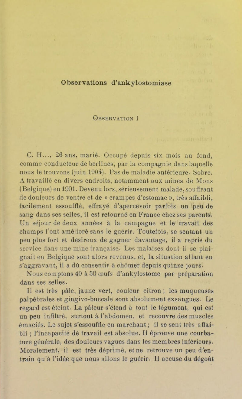 Observations d’ankylostomiase Observation 1 G. H..., 26 ans, marié. Occupé depuis six mois au fond, comme conducteur de berlines, par la compagnie dans laquelle nous le trouvons (juin 1904), Pas de maladie antérieure. Sobre. A travaillé en divers endroits, notamment aux mines de Mons (Belgique) en 1901. Devenu lors, sérieusement malade,souffrant de douleurs de ventre et de « crampes d’estomac », très affaibli, facilement essoufflé, effrayé d’apercevoir parfois un peu de sang dans ses selles, il est retourné en France chez ses parents. Un séjour de deux années à la campagne et le travail des champs l’ont amélioré sans le guérir. Toutefois, se sentant un peu plus fort et désireux de gagner davantage, il a repris du service dans une mine française. Les malaises dont il se plai- gnait en Belgique sont alors revenus, et, la situation allant en s’aggravant, il a dû consentir à chômer depuis quinze jours. Nous comptons 40 à 50 œufs d’ankylostome par préparation dans ses selles. Il est très pâle, jaune vert, couleur citron ; les muqueuses palpébrales et gingivo-buccale sont absolument exsangues. Le regard est éteint. La pâleur s’étend à tout le tégument, qui est un peu infiltré, surtout à l’abdomen, et recouvre des muscles émaciés. Le sujet s’essouffle en marchant ; il se sent très affai- bli ; l’incapacité dé travail est absolue. Il éprouve une courba- ture générale, des douleurs vagues dans les membres inférieurs. Moralement, il est très déprimé, et ne retrouve un peu d’en- train qu’à l’idée que nous allons le guérir. Il accuse du dégoût
