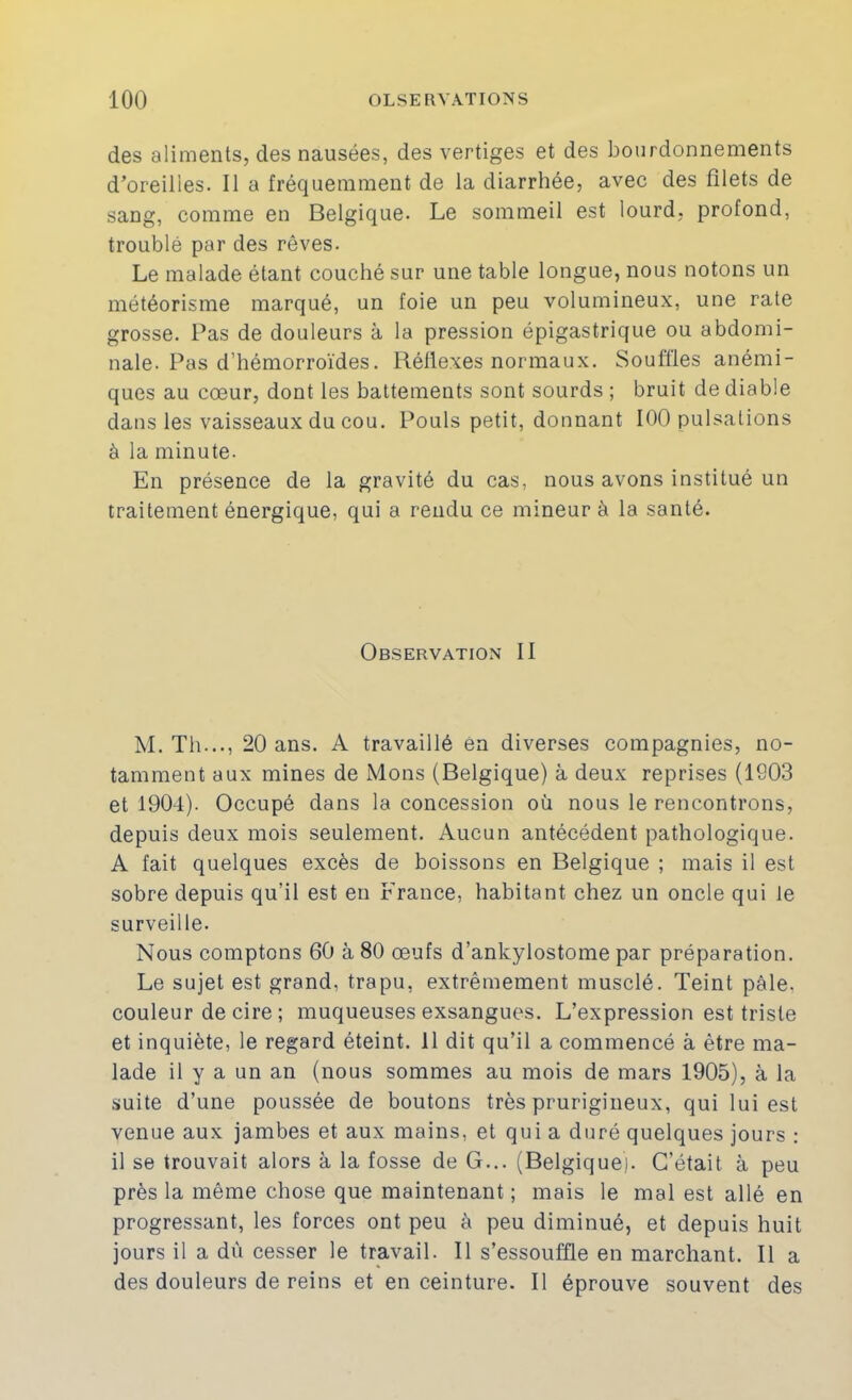 des aliments, des nausées, des vertiges et des bourdonnements d’oreilles. Il a fréquemment de la diarrhée, avec des filets de sang, comme en Belgique. Le sommeil est lourd, profond, troublé par des rêves. Le malade étant couché sur une table longue, nous notons un météorisme marqué, un foie un peu volumineux, une rate grosse. Pas de douleurs à la pression épigastrique ou abdomi- nale. Pas d’hémorroïdes. Réflexes normaux. Souffles anémi- ques au cœur, dont les battements sont sourds ; bruit de diable dans les vaisseaux du cou. Pouls petit, donnant 100 pulsations à la minute. En présence de la gravité du cas, nous avons institué un traitement énergique, qui a rendu ce mineur à la santé. Observation II M. Th..., 20 ans. A travaillé en diverses compagnies, no- tamment aux mines de Mons (Belgique) à deux reprises (1903 et 1904). Occupé dans la concession où nous le rencontrons, depuis deux mois seulement. Aucun antécédent pathologique. A fait quelques excès de boissons en Belgique ; mais il est sobre depuis qu’il est en France, habitant chez un oncle qui le surveille. Nous comptons 60 à 80 œufs d’ankylostome par préparation. Le sujet est grand, trapu, extrêmement musclé. Teint pâle, couleur de cire ; muqueuses exsangues. L’expression est triste et inquiète, le regard éteint. 11 dit qu’il a commencé à être ma- lade il y a un an (nous sommes au mois de mars 1905), à la suite d’une poussée de boutons très prurigineux, qui lui est venue aux jambes et aux mains, et qui a duré quelques jours ; il se trouvait alors à la fosse de G... (Belgique). C’était à peu près la même chose que maintenant ; mais le mal est allé en progressant, les forces ont peu à peu diminué, et depuis huit jours il a dû cesser le travail. Il s’essouffle en marchant. Il a des douleurs de reins et en ceinture. Il éprouve souvent des