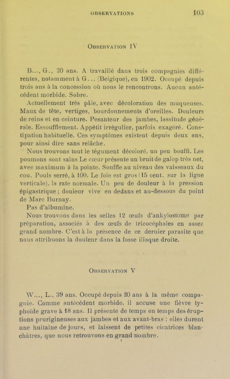 Observation B..., G., 20 ans. A travaillé dans trois compagnies diffé- rentes, notamment à G. .. (Belgique), en 1902. Occupé depuis trois ans à la concession où nous le rencontrons. Aucun anté- cédent morbide. Sobre. Actuellement très pâle, avec décoloration des muqueuses. Maux de tête, vertiges, bourdonnements d’oreilles. Douleurs de reins et en ceinture. Pesanteur des jambes, lassitude géné- rale. Essoufflement. Appétit irrégulier, parfois exagéré. Cons- tipation habituelle. Ces symptômes existent depuis deux ans, pour ainsi dire sans relâche. Nous trouvons tout le tégument décoloré, un peu bouffi. Les poumons sont sains Le cœur présente un bruit de galop très net, avec maximum à la pointe. Souffle au niveau des vaisseaux du cou. Pouls serré, à 100. Le foie est gros (15 cent, sur la ligne verticale), la rate normale. Un peu de douleur à la pression épigastrique ; douleur vive en dedans et au-dessous du point de Marc Burnay. Pas d’albumine. Nous trouvons dans les selles 12 œufs d’ankylostome par préparation, associés à des œufs de tricocéphales en assez grand nombre. C’est à la présence de ce dernier parasite que nous attribuons la douleur dans la fosse iliaque droite. Observation V \V..., L., 39 ans. Occupé depuis 20 ans à la même compa- gnie. Comme antécédent morbide, il accuse une fièvre ty- phoïde grave à 18 ans. Il présente de temps en temps des érup- tions prurigineuses aux jambes et aux avant-bras ; elles durent une huitaine de jours, et laissent de petites cicatrices blan- châtres, que nous retrouvons en grand nombre.