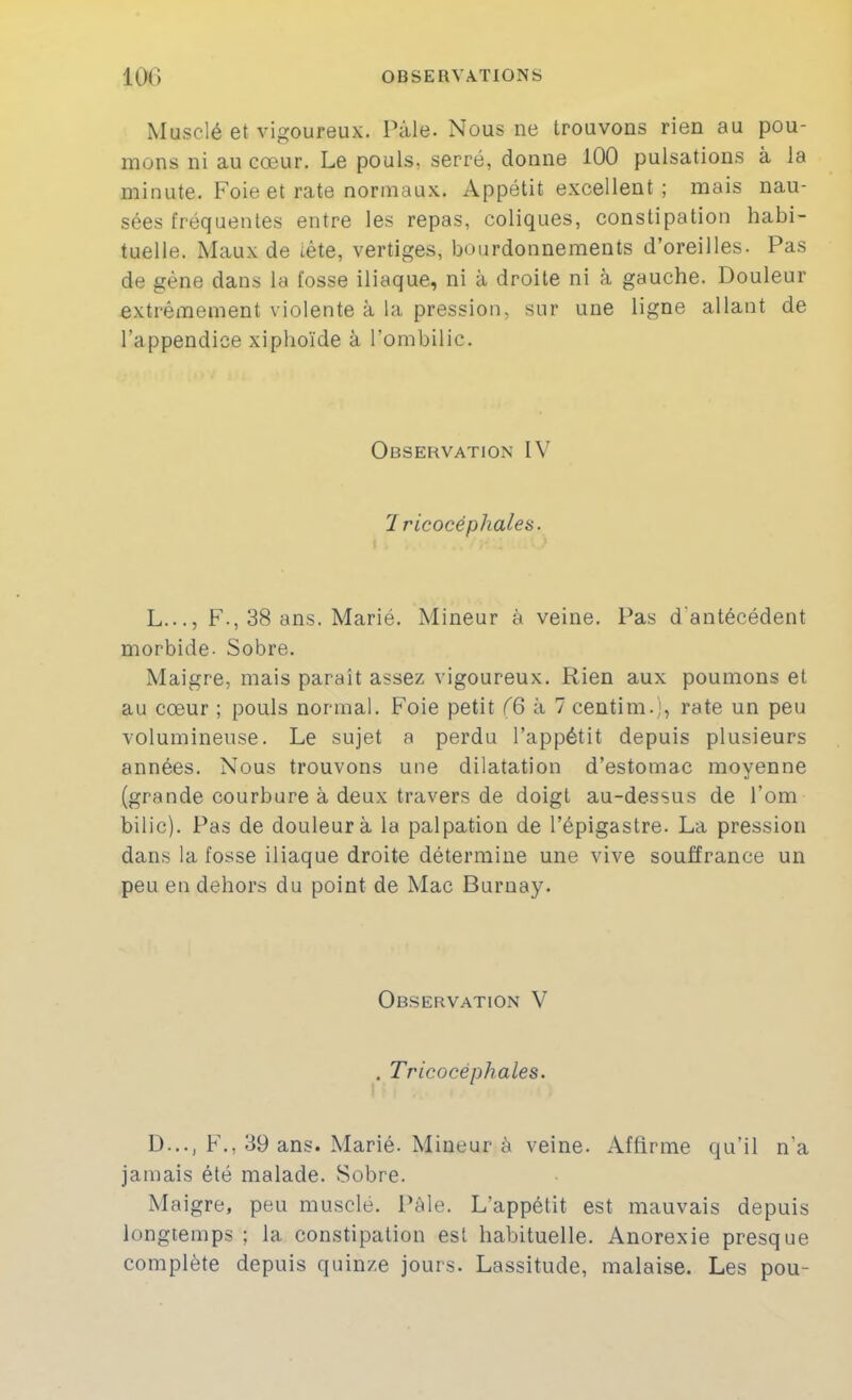 Musclé et vigoureux. Pâle. Nous ne trouvons rien au pou- mons ni au cœur. Le pouls, serré, donne 100 pulsations à la minute. Foie et rate normau.x. Appétit excellent; mais nau- sées fréquentes entre les repas, coliques, constipation habi- tuelle. Maux de tête, vertiges, bourdonnements d’oreilles. Pas de gène dans la fosse iliaque, ni à droite ni à gauche. Douleur extrêmement violente à la pression, sur une ligne allant de l’appendice xiphoïde à l’ombilic. Observation IV 7 ricocéphales. L..., F., 38 ans. Marié. Mineur à veine. Pas d'antécédent morbide- Sobre. Maigre, mais parait assez vigoureux. Rien aux poumons et au cœur ; pouls normal. Foie petit (6 à 7 centim.], rate un peu volumineuse. Le sujet a perdu l’appétit depuis plusieurs années. Nous trouvons une dilatation d’estomac moyenne (grande courbure à deux travers de doigt au-dessus de l’om bilic). Pas de douleur à la palpation de l’épigastre. La pression dans la fosse iliaque droite détermine une vive souffrance un peu en dehors du point de Mac Buruay. Observation V . Tricocéphales. D..., F., 39 ans. Marié. Mineur à veine. Affirme qu’il n’a jamais été malade. Sobre. Maigre, peu musclé. Pâle. L’appétit est mauvais depuis longtemps ; la constipation est habituelle. Anorexie presque complète depuis quinze jours. Lassitude, malaise. Les pou-