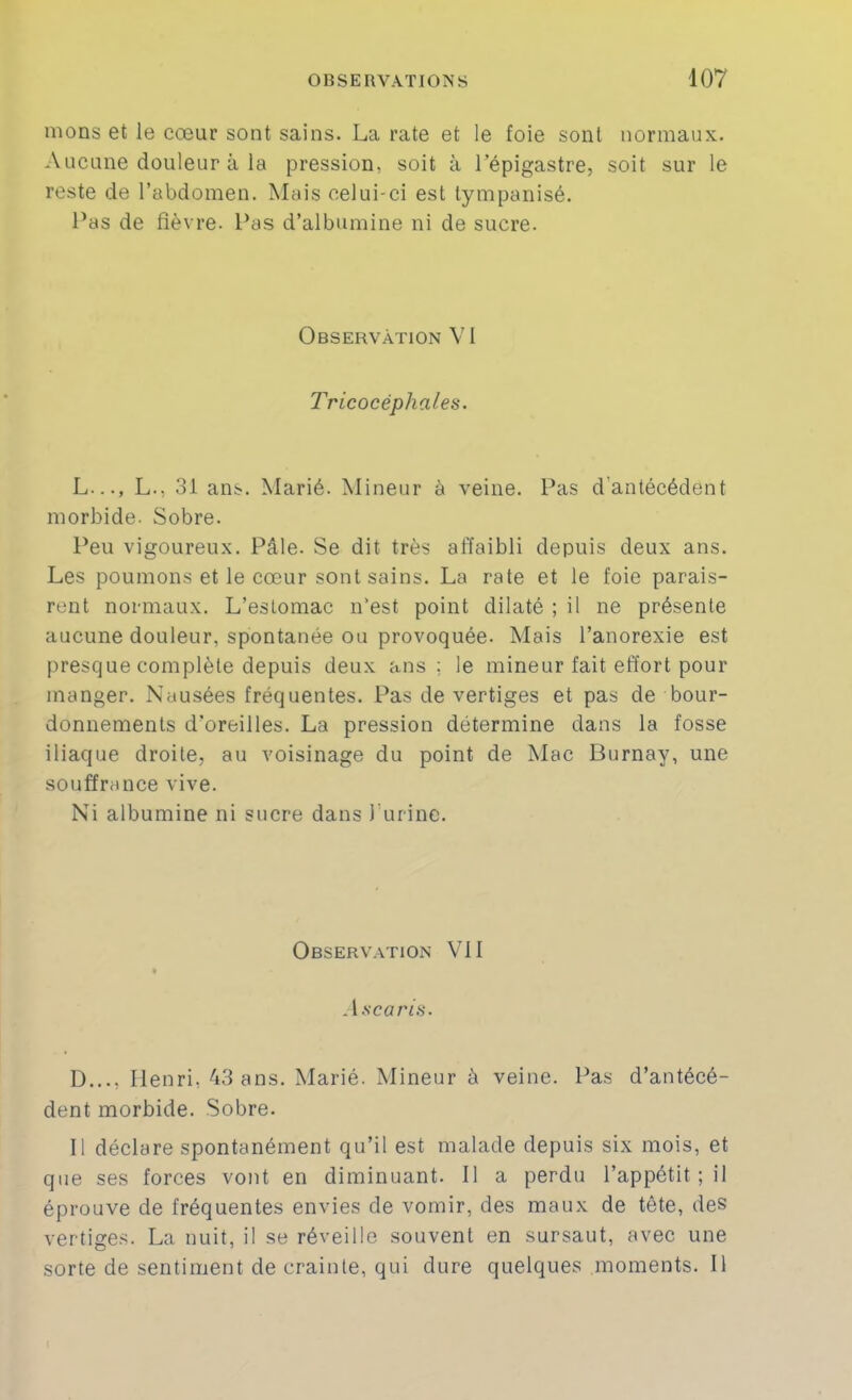 nions et le cœur sont sains. La rate et le foie sont normaux. Aucune douleur à la pression, soit à l’épigastre, soit sur le reste de l’abdomen. Mais celui-ci est lympanisé. Pas de fièvre. Pas d’albumine ni de sucre. Observation V1 Tricocéphales. L..., L., 31 ans. Marié. Mineur à veine. Pas d'antécédent morbide. Sobre. Peu vigoureux. Pâle. Se dit très affaibli depuis deux ans. Les poumons et le cœur sont sains. La rate et le foie parais- rent normaux. L’estomac n’est point dilaté ; il ne présente aucune douleur, spontanée ou provoquée. Mais l’anorexie est presque complète depuis deux ans; le mineur fait effort pour manger. Nausées fréquentes. Pas de vertiges et pas de bour- donnements d’oreilles. La pression détermine dans la fosse iliaque droite, au voisinage du point de Mac Burnay, une souffrance vive. Ni albumine ni sucre dans l’urine. Observation VII .l.scarfs. D..., Henri, 43 ans. Marié. Mineur à veine. Pas d’antécé- dent morbide. Sobre. Il déclare spontanément qu’il est malade depuis six mois, et que ses forces vont en diminuant. Il a perdu l’appétit ; il éprouve de fréquentes envies de vomir, des maux de tête, des vertige.'^. La nuit, il se réveille souvent en sursaut, avec une sorte de sentiment de crainte, qui dure quelques moments. Il