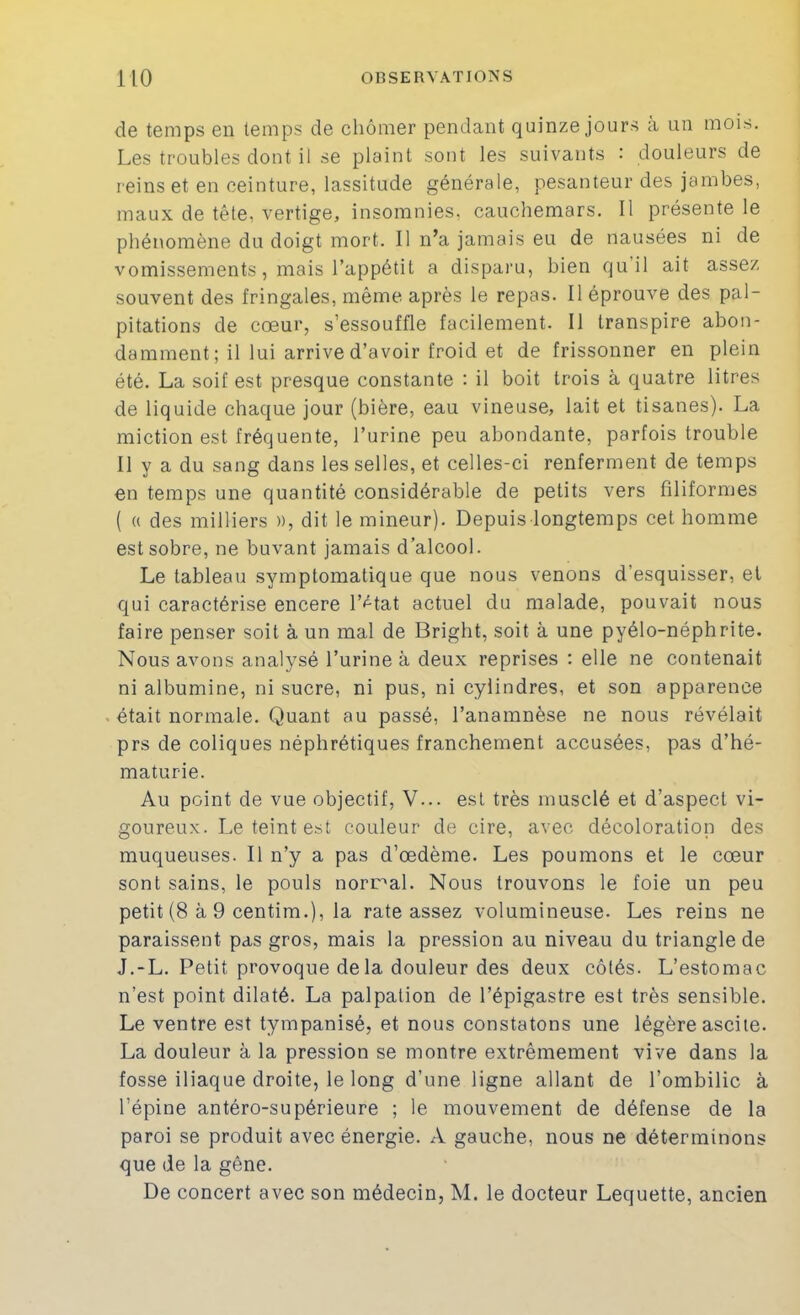 de temps en temps de chômer pendant quinze jours à un mois. Les troubles dont il se plaint sont les suivants : douleurs de reinset en ceinture, lassitude générale, pesanteur des jambes, maux de tête, vertige, insomnies, cauchemars. Il présente le phénomène du doigt mort. Il n’a jamais eu de nausées ni de vomissements, mais l’appétit a disparu, bien qu’il ait assez souvent des fringales, même après le repas. Il éprouve des pal- pitations de cœur, s’essouffle facilement. Il transpire abon- damment; il lui arrive d’avoir froid et de frissonner en plein été. La soif est presque constante : il boit trois à quatre litres de liquide chaque jour (bière, eau vineuse, lait et tisanes). La miction est fréquente, l’urine peu abondante, parfois trouble Il y a du sang dans les selles, et celles-ci renferment de temps en temps une quantité considérable de petits vers filiformes ( « des milliers », dit le mineur). Depuis longtemps cet homme est sobre, ne buvant jamais d’alcool. Le tableau symptomatique que nous venons d’esquisser, et qui caractérise encere r<^tat actuel du malade, pouvait nous faire penser soit à un mal de Bright, soit à une pyélo-néphrite. Nous avons analysé l’urine à deux reprises : elle ne contenait ni albumine, ni sucre, ni pus, ni cylindres, et son apparence était normale. Quant au passé, l’anamnèse ne nous révélait prs de coliques néphrétiques franchement accusées, pas d’hé- maturie. Au point de vue objectif, V... est très musclé et d’aspect vi- goureux. Le teint est couleur de cire, avec décoloration des muqueuses. Il n’y a pas d’œdème. Les poumons et le cœur sont sains, le pouls normal. Nous trouvons le foie un peu petit (8 à 9 centim.), la rate assez volumineuse. Les reins ne paraissent pas gros, mais la pression au niveau du triangle de J.-L. Petit provoque de la douleur des deux côtés. L’estomac n’est point dilaté. La palpation de l’épigastre est très sensible. Le ventre est tympanisé, et nous constatons une légère ascite. La douleur à la pression se montre extrêmement vive dans la fosse iliaque droite, le long d’une ligne allant de l’ombilic à l’épine antéro-supérieure ; le mouvement de défense de la paroi se produit avec énergie. A gauche, nous ne déterminons que de la gêne. De concert avec son médecin, M. le docteur Lequette, ancien