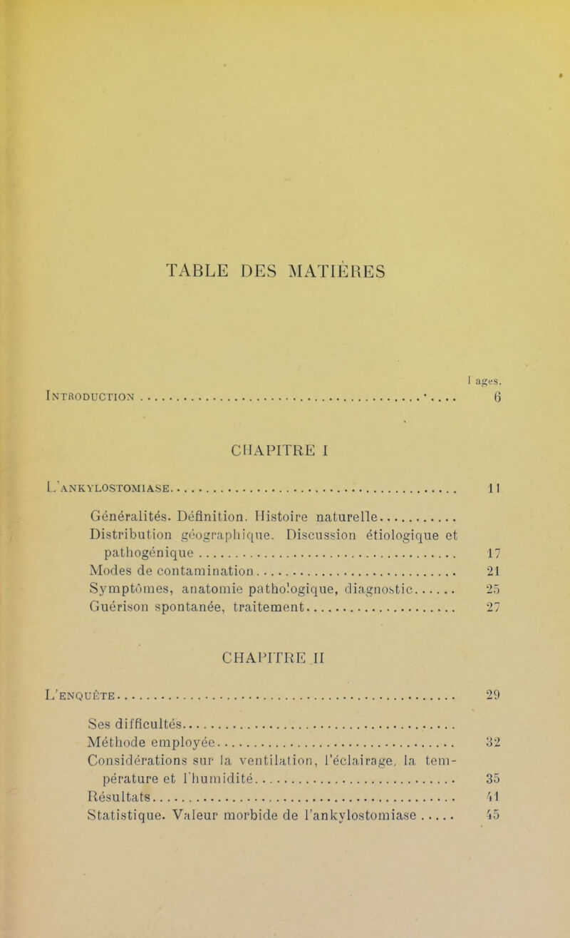 TABLE DES MATIÈRES I âges. Introduction • 6 CHAPITRE I L ANKYLOSTOMIASE II Généralités. Définition. Histoire naturelle Distribution géograpliique. Discussion étiologique et pathogénique 17 Modes de contamination 21 Symptômes, anatomie pathologique, diagnostic 25 Guérison spontanée, traitement 27 CHAPITRE II L'enquête 29 Ses difficultés Méthode employée 32 Considérations sur la ventilation, l’éclairage, la tem- pérature et l’humidité 35 Résultats VI Statistique. Valeur morbide de l’ankylostomiase 'lô