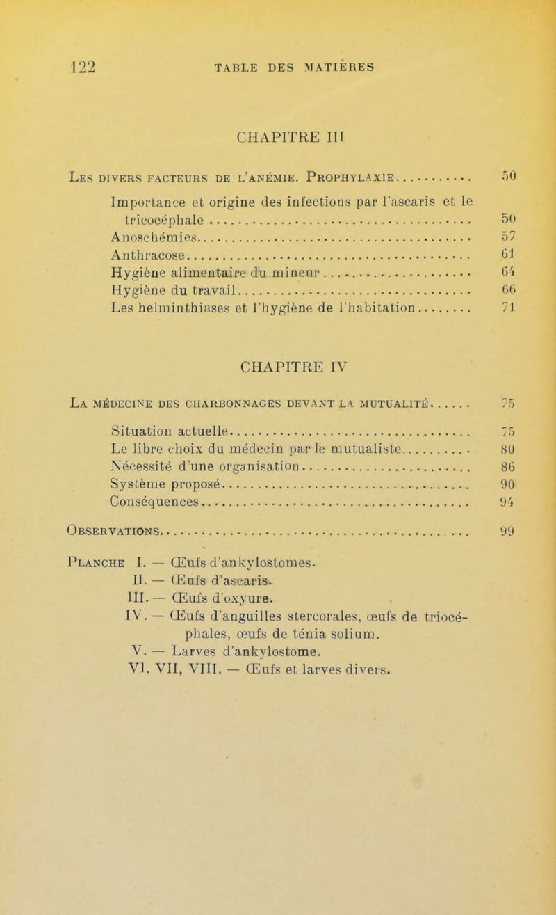 CHAPITRE III Les divers facteurs de l’anémie. Prophylaxie 50 Importance et origine des infections par l'ascaris et le tricocéphale 50 AnoscOémies 57 Anthracose 61 Hygiène alimentaire du mineur 6'i Hygiène du travail 66 Les helminthiases et l’hygiène de l’habitation 71 CHAPITRE IV La médecine des charbonnages devant la mutualité 75 Situation actuelle 75 Le libre choix du médecin parle mutualiste 80 Nécessité d'une organisation 86 Système proposé 90 Conséquences 94 Observations ... 99 Planche I. — Œufs d’ankylostomes. U. — Œufs d’ascaris. HL— Œufs d’oxyure. IV.— Œufs d’anguilles stercorales, œufs de triocé- phales, œufs de ténia solium. V. — Larves d’ankylostome. VI, VII, VIH. — Œufs et larves divers.