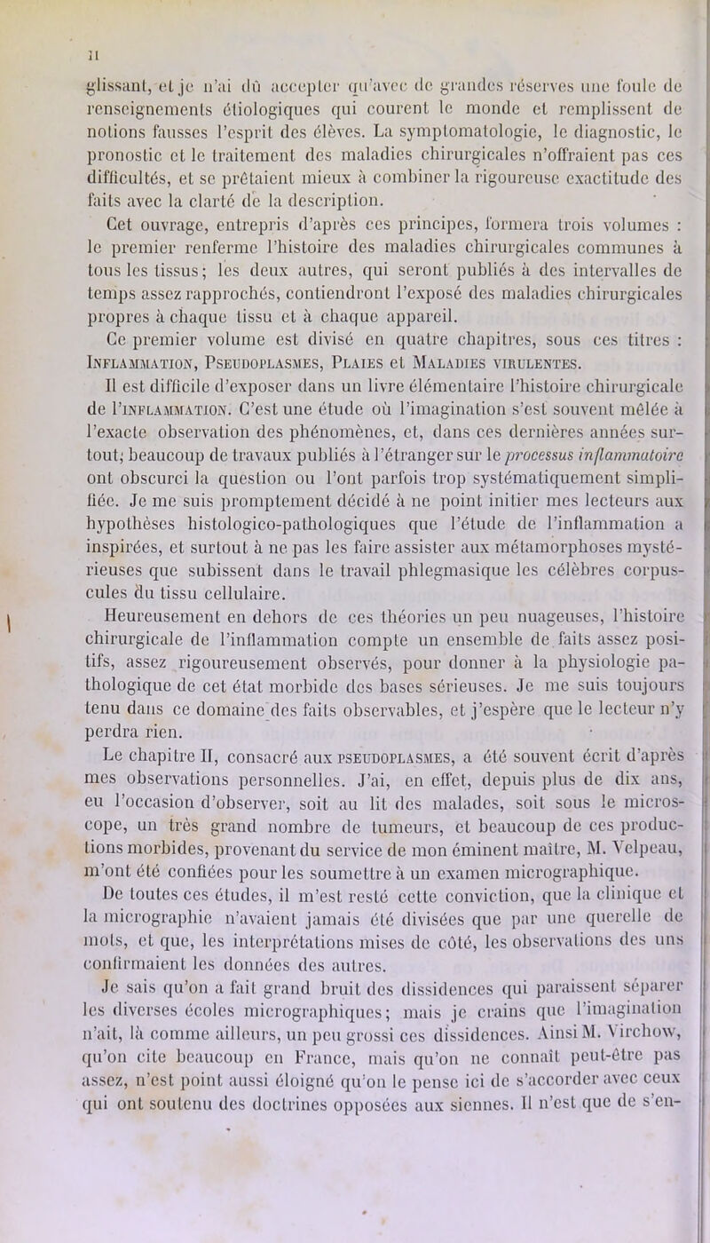 H ^lissiuil, eL jc n’ai dû accuplcr qu’avoc de yraiidcs réserves une l'onlc de rcnseignemenls étiologiques qui courent le monde et remplissent de notions finisses l’esprit des élèves. La symptomatologie, le diagnostic, le pronostic et le traitement des maladies chirurgicales n’offraient pas ces difiicultés, et se prêtaient mieux à combiner la rigoureuse exactitude des faits avec la clarté dé la description. Cet ouvrage, entrepris d’après ces principes, formera trois volumes : le premier renferme l’histoire des maladies chirurgicales communes à tous les tissus ; les deux autres, qui seront publiés à des intervalles de temps assez rapprochés, contiendront l’exposé des maladies chirurgicales propres à chaque tissu et à chaque appareil. Ce premier volume est divisé en quatre chapitres, sous ces titres : Inflammation, Psecdoplasmes, Plaies et Maladies virulentes. Il est difficile d’exposer dans un livre élémentaire l’histoire chirurgicale de l’iNFLAMMATiON. G’cst Une étude où l’imagination s’est souvent mêlée a l’exacte observation des phénomènes, et, dans ces dernières années sur- tout; beaucoup de travaux publiés à l’étranger sur le processus inflammatoire ont obscurci la question ou l’ont parfois trop systématiquement simpli- fiée. Je me suis promptement décidé à ne point initier mes lecteurs aux hypothèses histologico-pathologiques que l’étude de l’intlammation a inspirées, et surtout à ne pas les faire assister aux métamorphoses mysté- rieuses que subissent dans le travail phlegmasique les célèbres corpus- cules du tissu cellulaire. Heureusement en dehors de ces théories un peu nuageuses, l’histoire chirurgicale de l’inflammation compte un ensemble de faits assez posi- tifs, assez rigoureusement observés, pour donner à la physiologie pa- thologique de cet état morbide des bases sérieuses. Je me suis toujours tenu dans ce domaine des faits observables, et j’espère que le lecteur n’y perdra rien. Le chapitre II, consacré aux pseudoplasmes, a été souvent écrit d’après mes observations personnelles. J’ai, en effet, depuis plus de dix ans, eu l’occasion d’observer, soit au lit dos malades, soit sous le micros- cope, un très grand nombre de tumeurs, et beaucoup de ces produc- tions morbides, provenant du service de mon éminent maître, M. Velpeau, m’ont été confiées pour les soumettre à un examen micrographique. De toutes ces études, il m’est resté cette conviction, que la clinique et la micrographie n’avaient jamais été divisées que par une querelle de mots, et que, les interprétations mises de côté, les observations des uns confirmaient les données des autres. Je sais qu’on a fait grand bruit des dissidences qui paraissent séparer les diverses écoles micrographiques; mais je crains que l’imagination n’ait, là comme ailleurs, un peu grossi ces dissidences. Ainsi M. Virchow, qu’on cite beaucoup en France, mais qu’on ne connaît peut-être pas assez, n’est point aussi éloigné qu’on le pense ici de s’accorder avec ceux