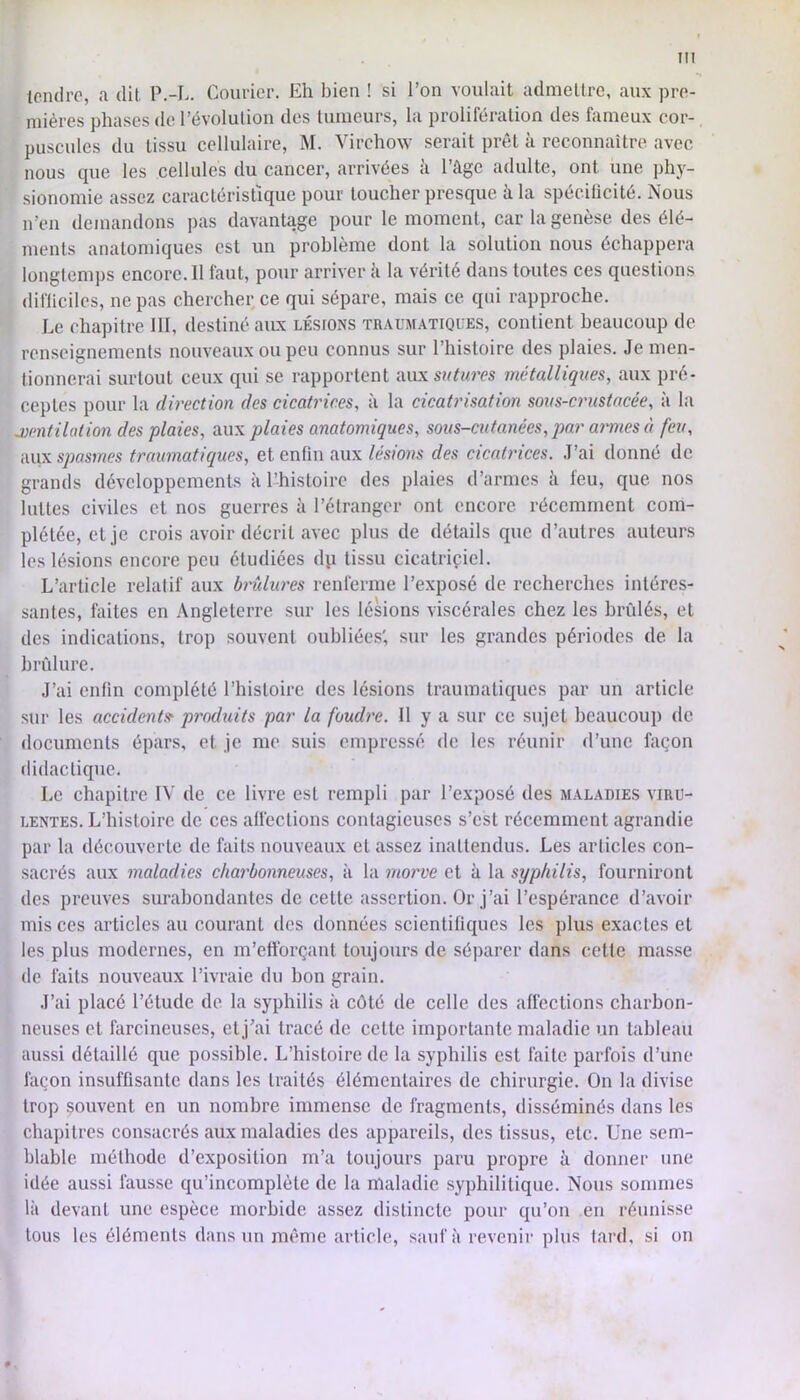 tendre, a dit P.-L. Courier. Eh bien ! si l’on voulait admettre, aux pre- mières phases de l’évolution des tumeurs, la prolifération des fameux cor- puscules du tissu cellulaire, M. Virchow serait prêt à reconnaître avec nous que les cellules du cancer, arrivées à l’âge adulte, ont une j)hy- sionomie assez caractéristique pour toucher presque à la spécificité. Nous n’en demandons pas davantage pour le moment, car la genèse des élé- ments anatomiques est un problème dont la solution nous échappera longtemjis encore. 11 faut, pour arriver â la vérité dans toutes ces questions difliciles, ne pas chercher ce qui sépare, mais ce qui rapproche. Le chapitre III, destiné amx lésions traumatiques, contient beaucoup de renseignements nouveaux ou peu connus sur l’histoire des plaies. Je men- tionnerai surtout ceux qui se rapportent nux sutures métalliques, aux pré- ceptes pour la direction des cicatrices, à la cicatrisation sous-crustacée, à la j)entilation des plaies, aux plaies anatomiques, sous-cutanées, par amies à feu, ■àwx spasmes traumatiques, et enfin aux/és/ons des cicatrices. J’ai donné de grands développements à l’-histoire des plaies d’armes â feu, que nos luttes civiles et nos guerres à l’étranger ont encore récemment com- plétée, et je crois avoir décrit avec plus de détails que d’autres auteurs les lésions encore peu étudiées dvi tissu cicatriçicl. L’article relatif aux brûlures renferme l’exposé de recherches intéres- santes, faites en Angleterre sur les lésions viscérales chez les bridés, et des indications, trop souvent oubliées', sur les grandes périodes de la brûlure. J’ai enfin complété l’histoire des lésions traumatiques par un article sur les aceident» pivduits par la foudi'e. Il y a sur ce sujet beaucoup de documents épars, et je me suis empressé de les réunir d’une façon didactique. Le chapitre IV de ce livre est rempli par l’exposé des maladies viru- lentes. L’histoire de ces affections contagieiuscs s’est récemment agrandie par la découverte de faits nouveaux et assez inattendus. Les articles con- sacrés aux maladies charbonneuses, à la morve et à la syphilis, fourniront des preuves surabondantes de cette assertion. Or j’ai l’espérance d’avoir mis ces articles au courant des données scientifiques les plus exactes et les plus modernes, en m’etforçant toujours de séparer dans cette masse de faits nouveaux l’ivraie du bon grain. J’ai placé l’étude de la syphilis à côté de celle des affections charbon- neuses et farcineuses, et j’ai tracé de cette importante maladie un tableau aussi détaillé que possible. L’histoire de la syphilis est faite parfois d’une façon insuffisante dans les traités élémentaires de chirurgie. On la divise trop souvent en un nombre immense de fragments, disséminés dans les chapitres consacrés aux maladies des appareils, des tissus, etc. Une sem- blable méthode d’exposition m’a toujours paru propre à donner une idée aussi fausse qu’incomplète de la maladie syphilitique. Nous sommes là devant une espèce morbide assez distincte pour qu’on en réunisse tous les éléments dans un même article, sauf à revenir plus tard, si on